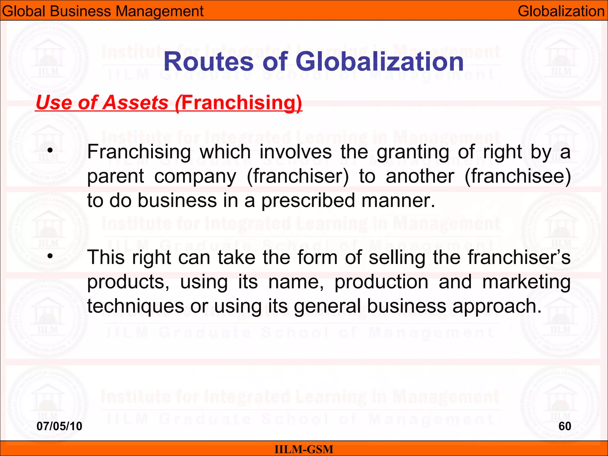 07/05/10 60
Use of Assets (Franchising)
• Franchising which involves the granting of right by a
parent company (franchiser) to another (franchisee)
to do business in a prescribed manner.
• This right can take the form of selling the franchiser’s
products, using its name, production and marketing
techniques or using its general business approach.
IILM-GSM
Routes of Globalization
Global Business Management Globalization
 