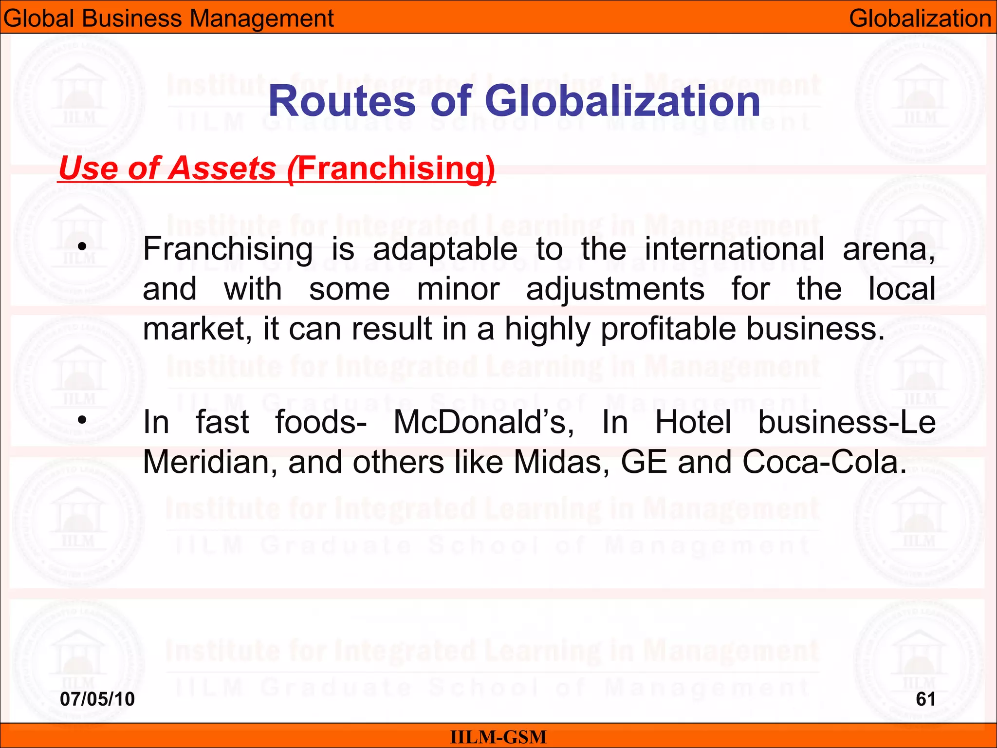 07/05/10 61
Use of Assets (Franchising)
• Franchising is adaptable to the international arena,
and with some minor adjustments for the local
market, it can result in a highly profitable business.
• In fast foods- McDonald’s, In Hotel business-Le
Meridian, and others like Midas, GE and Coca-Cola.
IILM-GSM
Routes of Globalization
Global Business Management Globalization
 