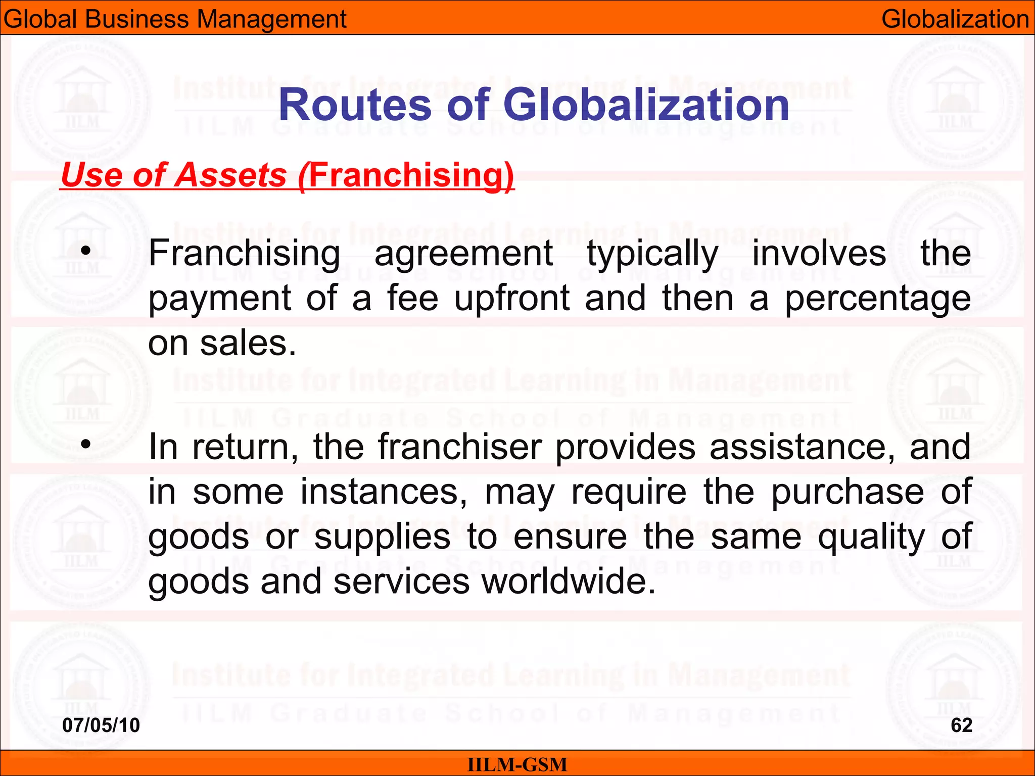 07/05/10 62
Use of Assets (Franchising)
• Franchising agreement typically involves the
payment of a fee upfront and then a percentage
on sales.
• In return, the franchiser provides assistance, and
in some instances, may require the purchase of
goods or supplies to ensure the same quality of
goods and services worldwide.
IILM-GSM
Routes of Globalization
Global Business Management Globalization
 