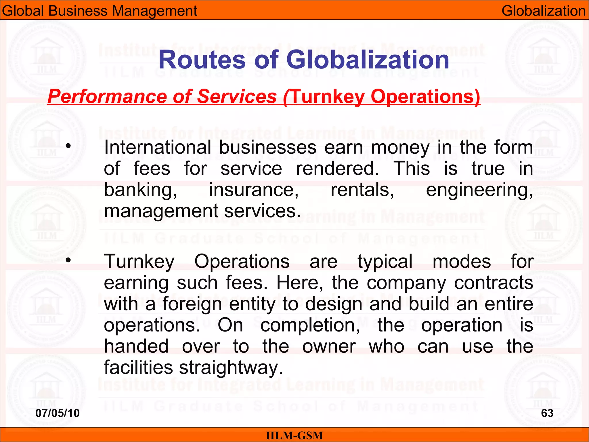 07/05/10 63
Performance of Services (Turnkey Operations)
• International businesses earn money in the form
of fees for service rendered. This is true in
banking, insurance, rentals, engineering,
management services.
• Turnkey Operations are typical modes for
earning such fees. Here, the company contracts
with a foreign entity to design and build an entire
operations. On completion, the operation is
handed over to the owner who can use the
facilities straightway.
IILM-GSM
Routes of Globalization
Global Business Management Globalization
 