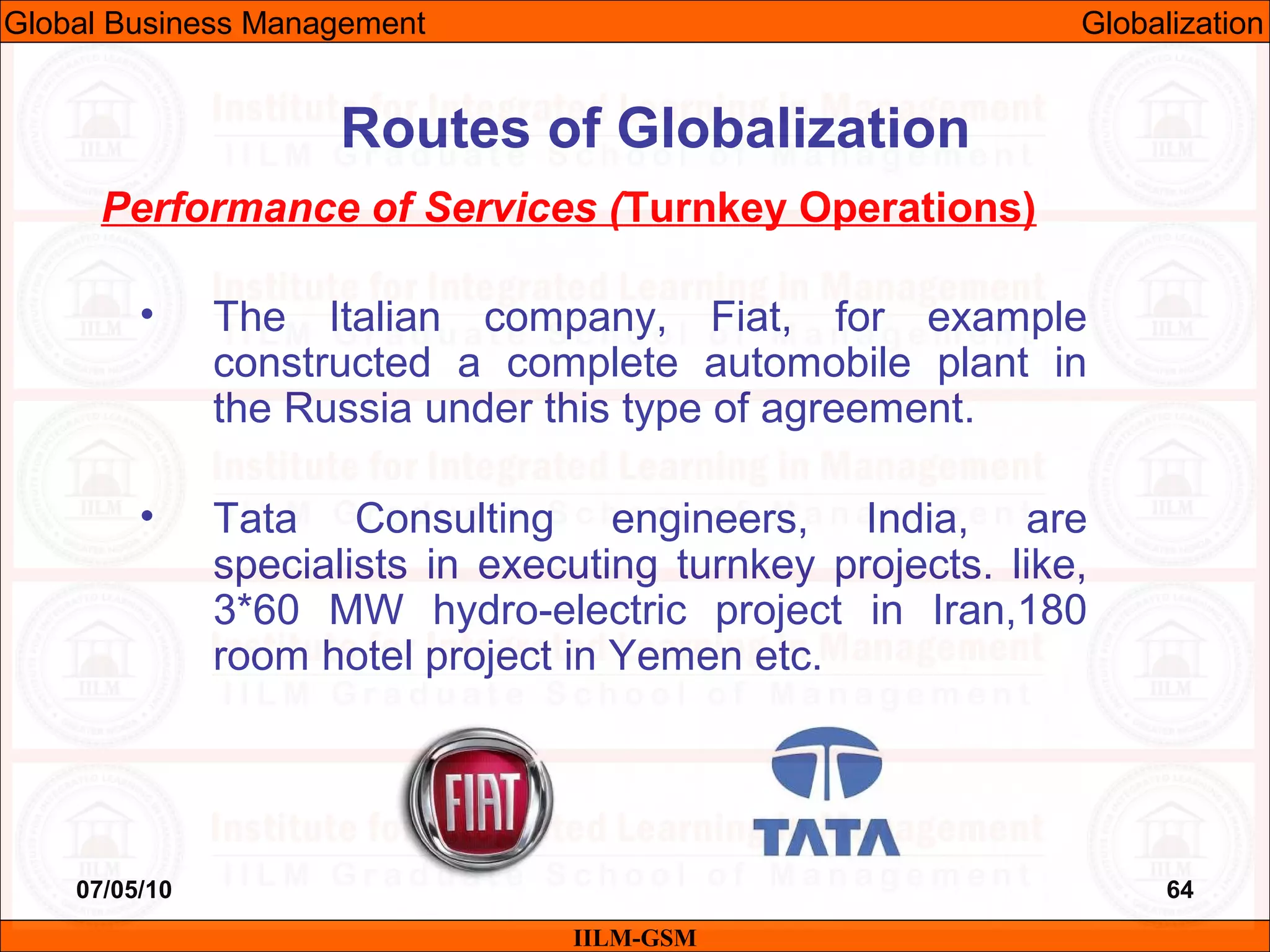 07/05/10 64
Performance of Services (Turnkey Operations)
• The Italian company, Fiat, for example
constructed a complete automobile plant in
the Russia under this type of agreement.
• Tata Consulting engineers, India, are
specialists in executing turnkey projects. like,
3*60 MW hydro-electric project in Iran,180
room hotel project in Yemen etc.
IILM-GSM
Routes of Globalization
Global Business Management Globalization
 