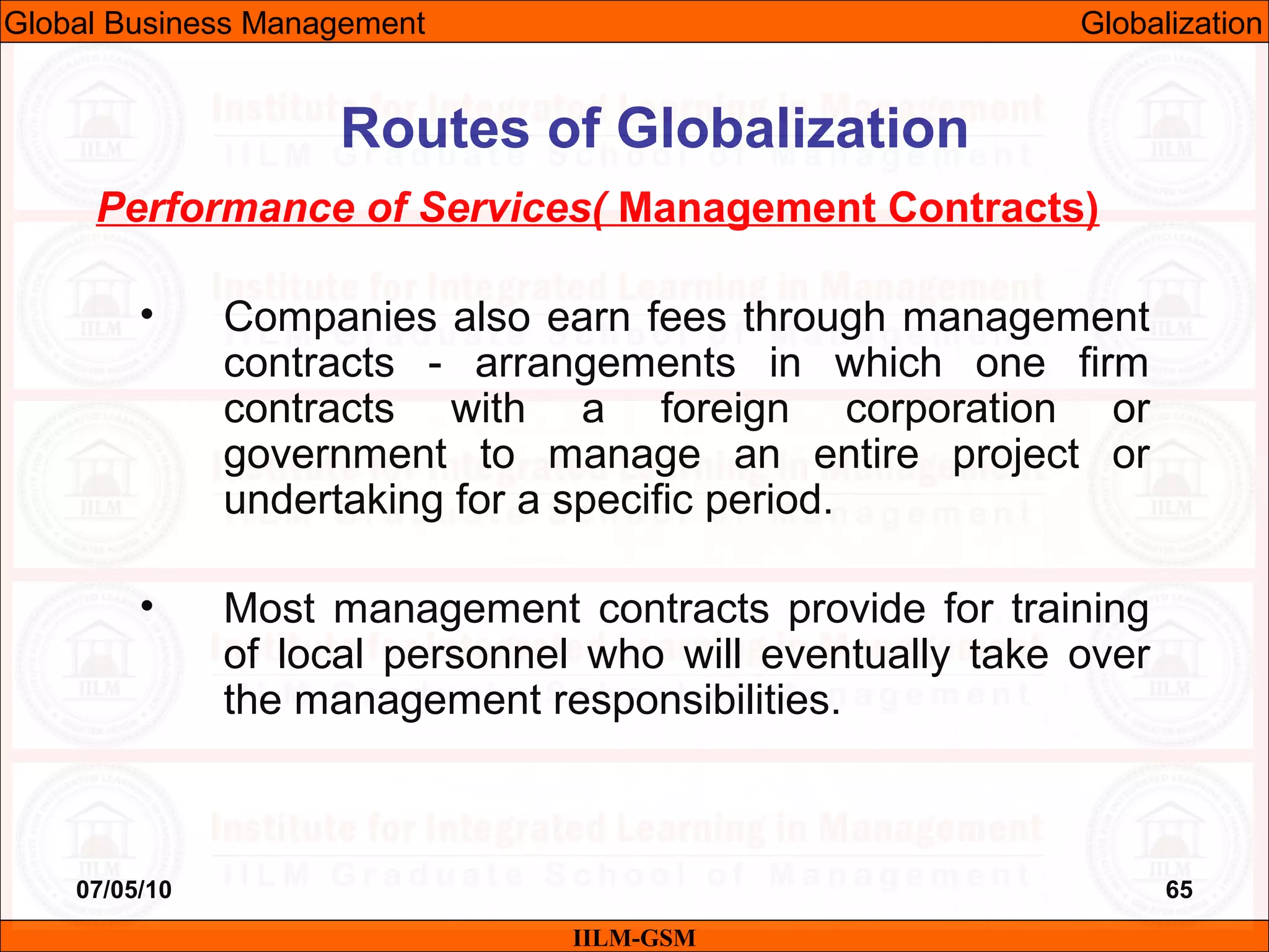 07/05/10 65
Performance of Services( Management Contracts)
• Companies also earn fees through management
contracts - arrangements in which one firm
contracts with a foreign corporation or
government to manage an entire project or
undertaking for a specific period.
• Most management contracts provide for training
of local personnel who will eventually take over
the management responsibilities.
IILM-GSM
Routes of Globalization
Global Business Management Globalization
 