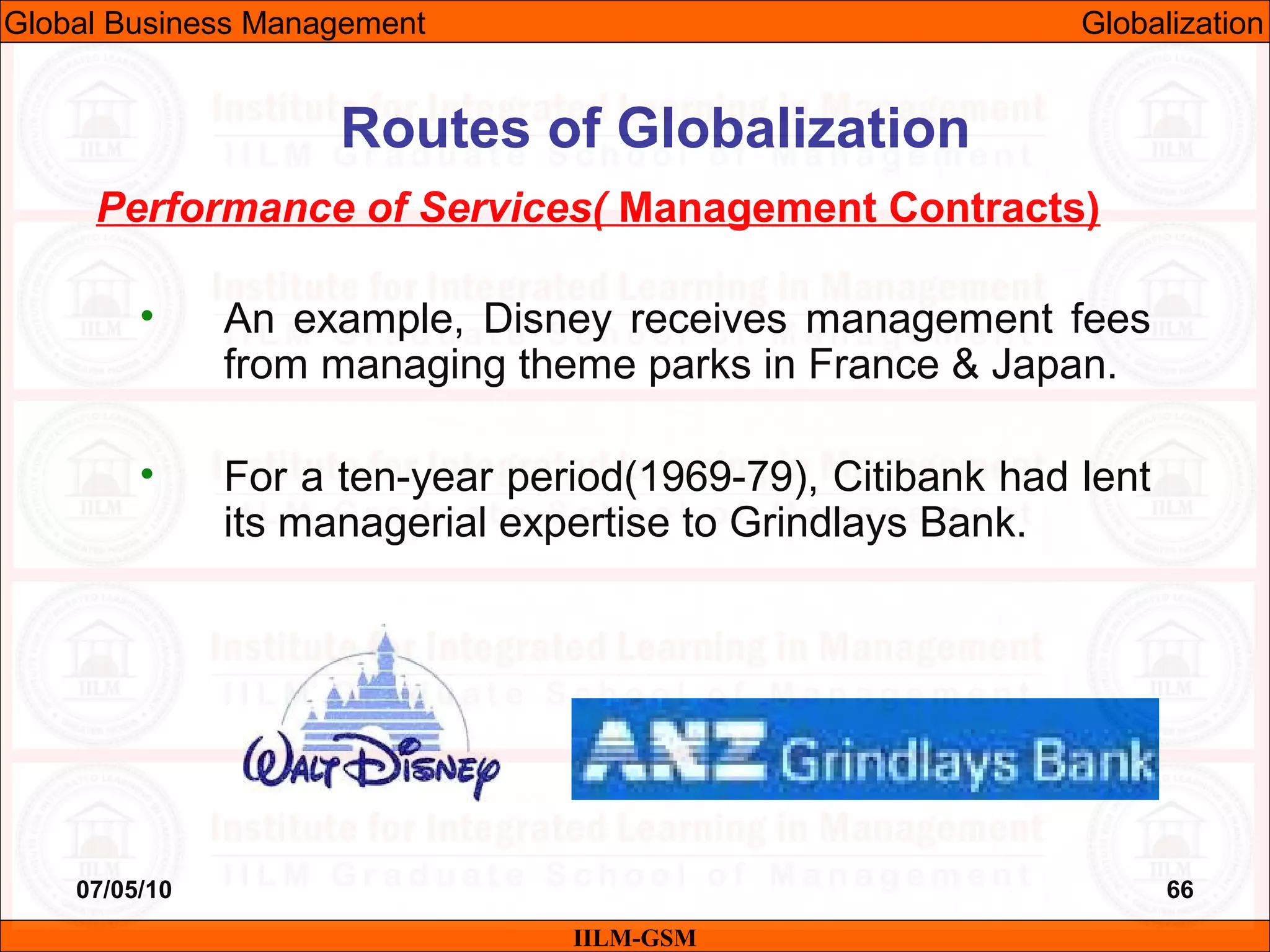 07/05/10 66
Performance of Services( Management Contracts)
• An example, Disney receives management fees
from managing theme parks in France & Japan.
• For a ten-year period(1969-79), Citibank had lent
its managerial expertise to Grindlays Bank.
IILM-GSM
Routes of Globalization
Global Business Management Globalization
 