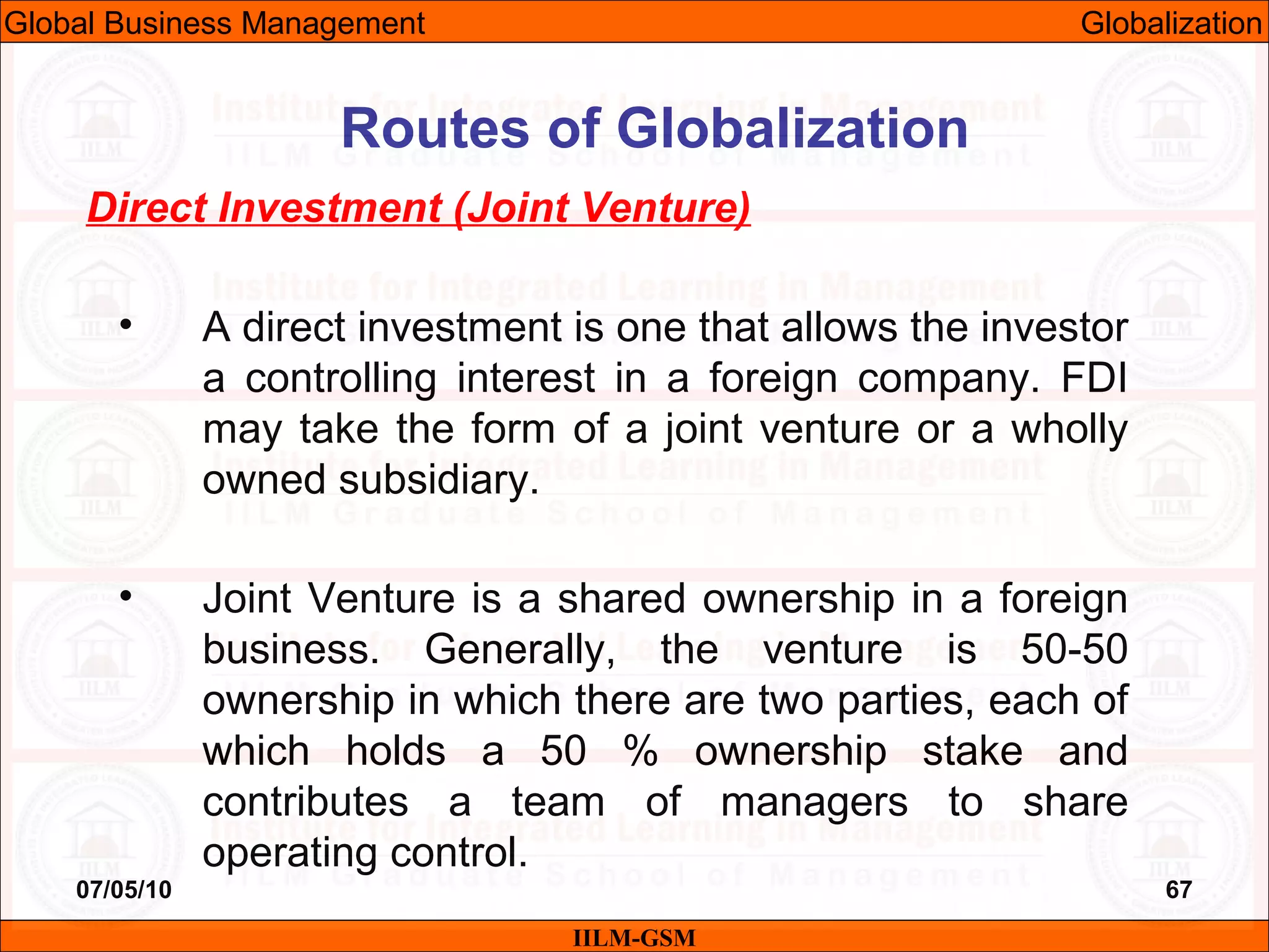 07/05/10 67
Direct Investment (Joint Venture)
• A direct investment is one that allows the investor
a controlling interest in a foreign company. FDI
may take the form of a joint venture or a wholly
owned subsidiary.
• Joint Venture is a shared ownership in a foreign
business. Generally, the venture is 50-50
ownership in which there are two parties, each of
which holds a 50 % ownership stake and
contributes a team of managers to share
operating control.
IILM-GSM
Routes of Globalization
Global Business Management Globalization
 