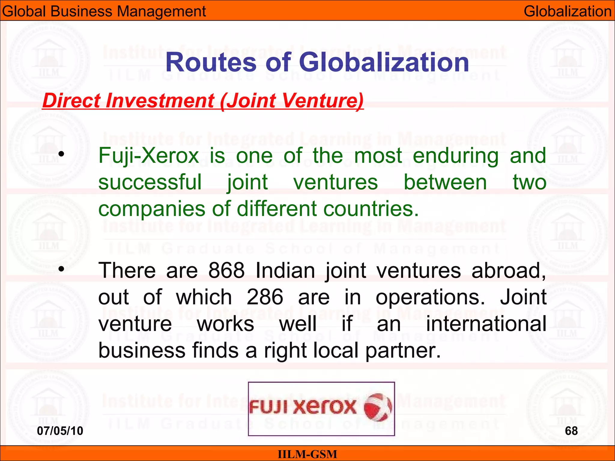 07/05/10 68
Direct Investment (Joint Venture)
• Fuji-Xerox is one of the most enduring and
successful joint ventures between two
companies of different countries.
• There are 868 Indian joint ventures abroad,
out of which 286 are in operations. Joint
venture works well if an international
business finds a right local partner.
IILM-GSM
Routes of Globalization
Global Business Management Globalization
 