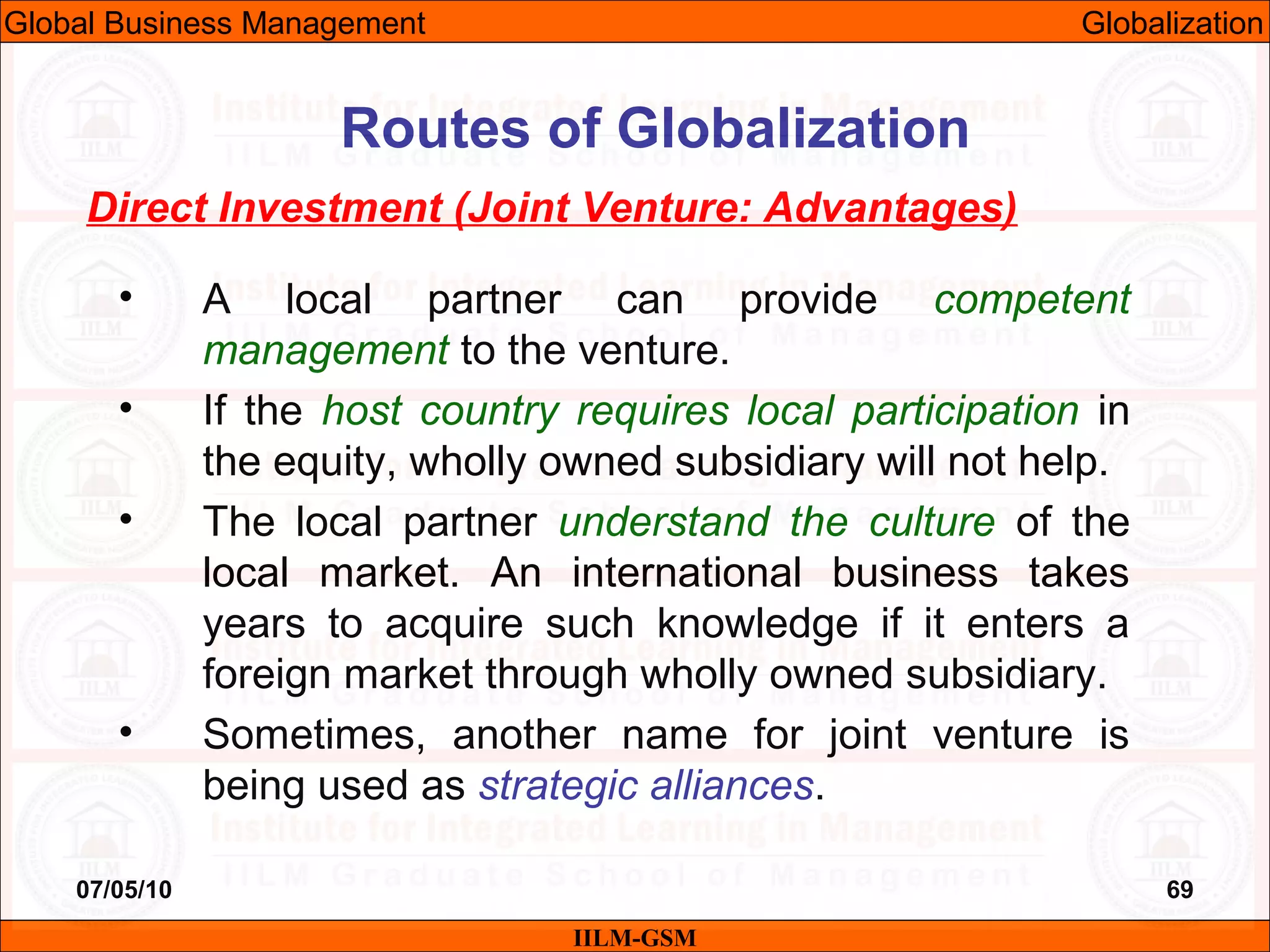 07/05/10 69
Direct Investment (Joint Venture: Advantages)
• A local partner can provide competent
management to the venture.
• If the host country requires local participation in
the equity, wholly owned subsidiary will not help.
• The local partner understand the culture of the
local market. An international business takes
years to acquire such knowledge if it enters a
foreign market through wholly owned subsidiary.
• Sometimes, another name for joint venture is
being used as strategic alliances.
IILM-GSM
Routes of Globalization
Global Business Management Globalization
 