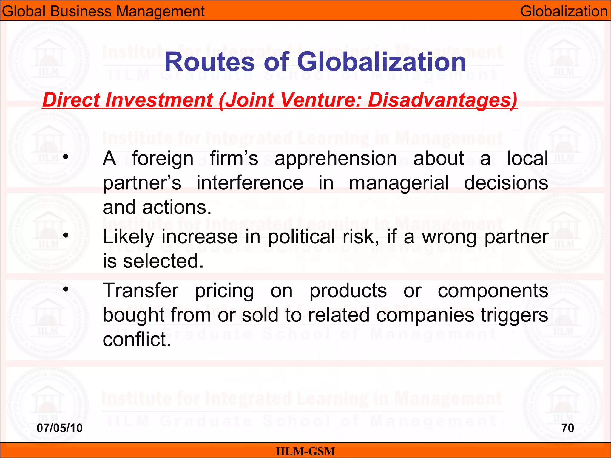 07/05/10 70
Direct Investment (Joint Venture: Disadvantages)
• A foreign firm’s apprehension about a local
partner’s interference in managerial decisions
and actions.
• Likely increase in political risk, if a wrong partner
is selected.
• Transfer pricing on products or components
bought from or sold to related companies triggers
conflict.
IILM-GSM
Routes of Globalization
Global Business Management Globalization
 