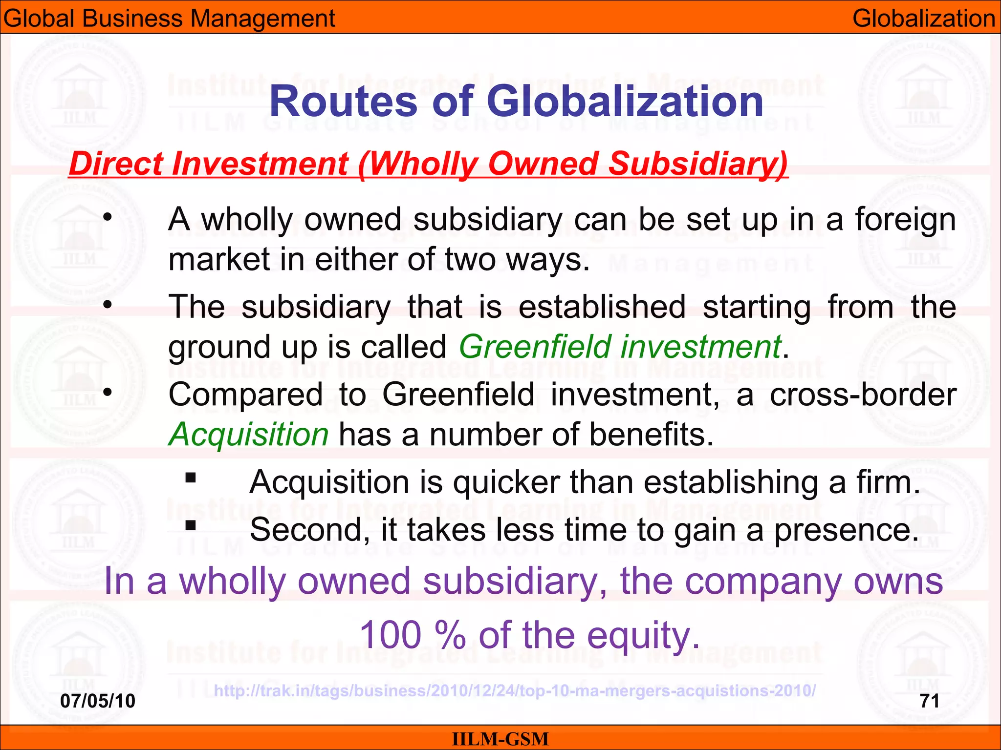 07/05/10 71
Direct Investment (Wholly Owned Subsidiary)
• A wholly owned subsidiary can be set up in a foreign
market in either of two ways.
• The subsidiary that is established starting from the
ground up is called Greenfield investment.
• Compared to Greenfield investment, a cross-border
Acquisition has a number of benefits.
 Acquisition is quicker than establishing a firm.
 Second, it takes less time to gain a presence.
In a wholly owned subsidiary, the company owns
100 % of the equity.
IILM-GSM
Routes of Globalization
Global Business Management Globalization
http://trak.in/tags/business/2010/12/24/top-10-ma-mergers-acquistions-2010/
 