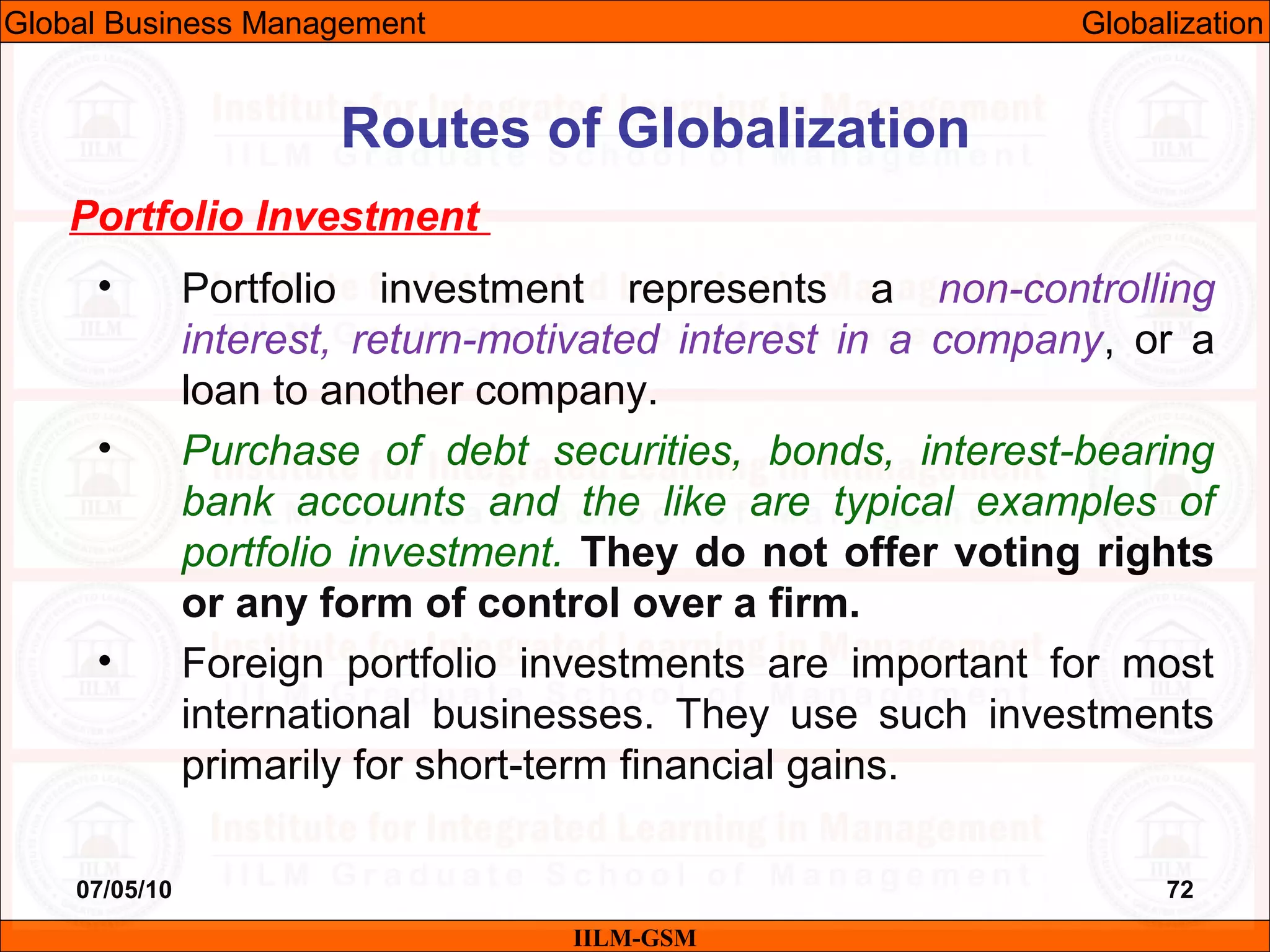 07/05/10 72
Portfolio Investment
• Portfolio investment represents a non-controlling
interest, return-motivated interest in a company, or a
loan to another company.
• Purchase of debt securities, bonds, interest-bearing
bank accounts and the like are typical examples of
portfolio investment. They do not offer voting rights
or any form of control over a firm.
• Foreign portfolio investments are important for most
international businesses. They use such investments
primarily for short-term financial gains.
IILM-GSM
Routes of Globalization
Global Business Management Globalization
 