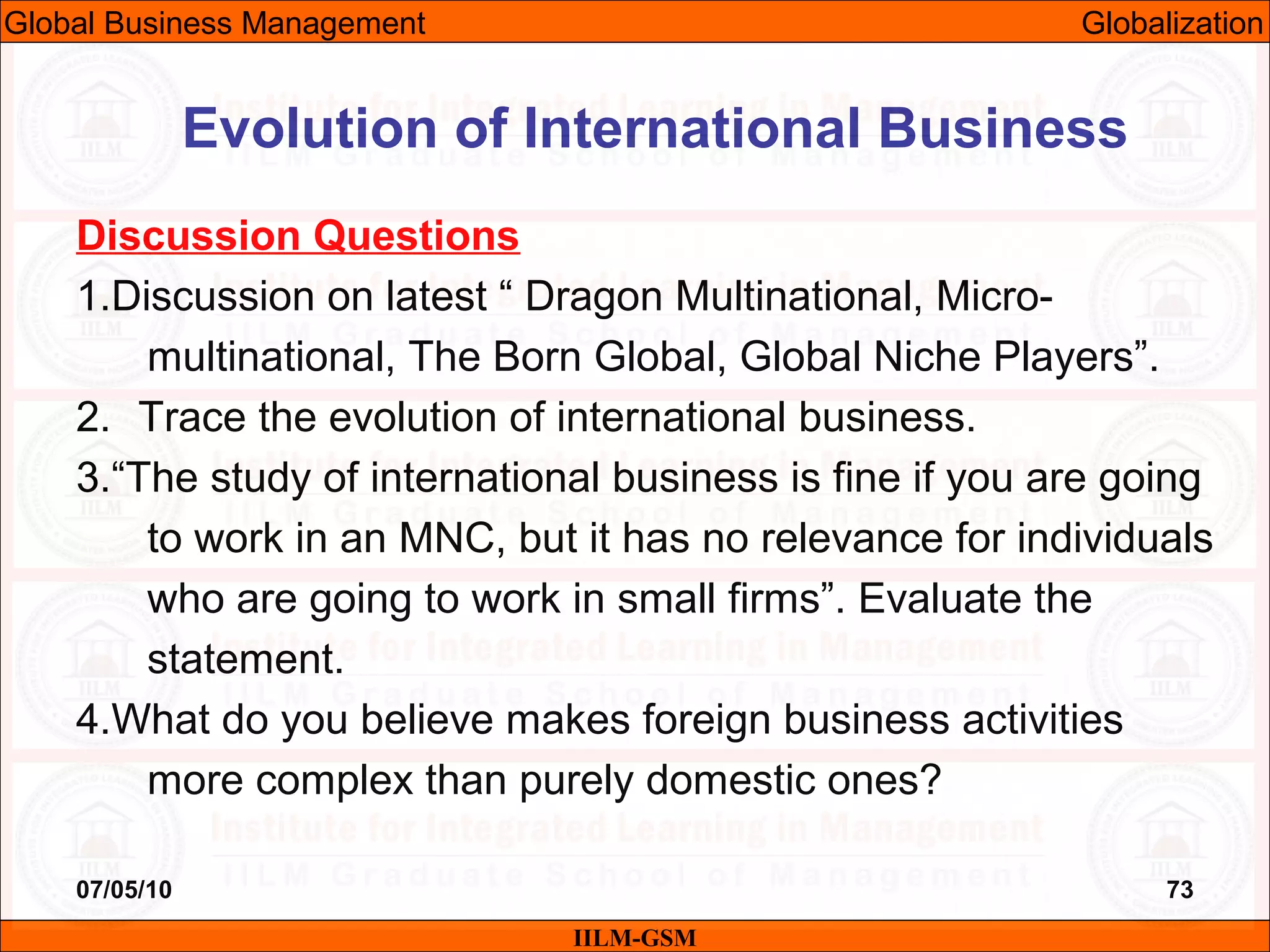 07/05/10 73
Discussion Questions
1.Discussion on latest “ Dragon Multinational, Micro-
multinational, The Born Global, Global Niche Players”.
2. Trace the evolution of international business.
3.“The study of international business is fine if you are going
to work in an MNC, but it has no relevance for individuals
who are going to work in small firms”. Evaluate the
statement.
4.What do you believe makes foreign business activities
more complex than purely domestic ones?
Evolution of International Business
IILM-GSM
Global Business Management Globalization
 