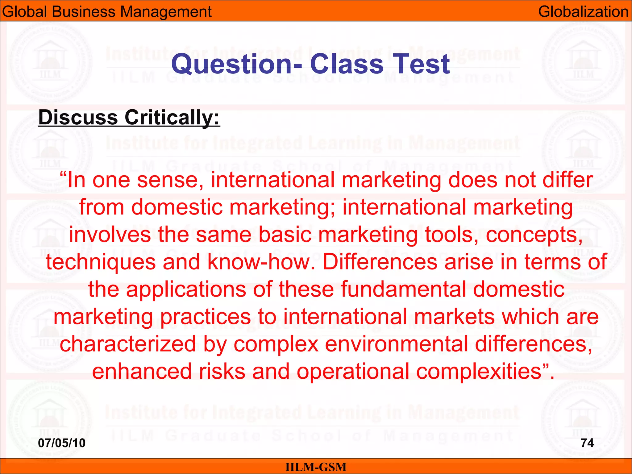 07/05/10 74
Discuss Critically:
“In one sense, international marketing does not differ
from domestic marketing; international marketing
involves the same basic marketing tools, concepts,
techniques and know-how. Differences arise in terms of
the applications of these fundamental domestic
marketing practices to international markets which are
characterized by complex environmental differences,
enhanced risks and operational complexities”.
Question- Class Test
IILM-GSM
Global Business Management Globalization
 