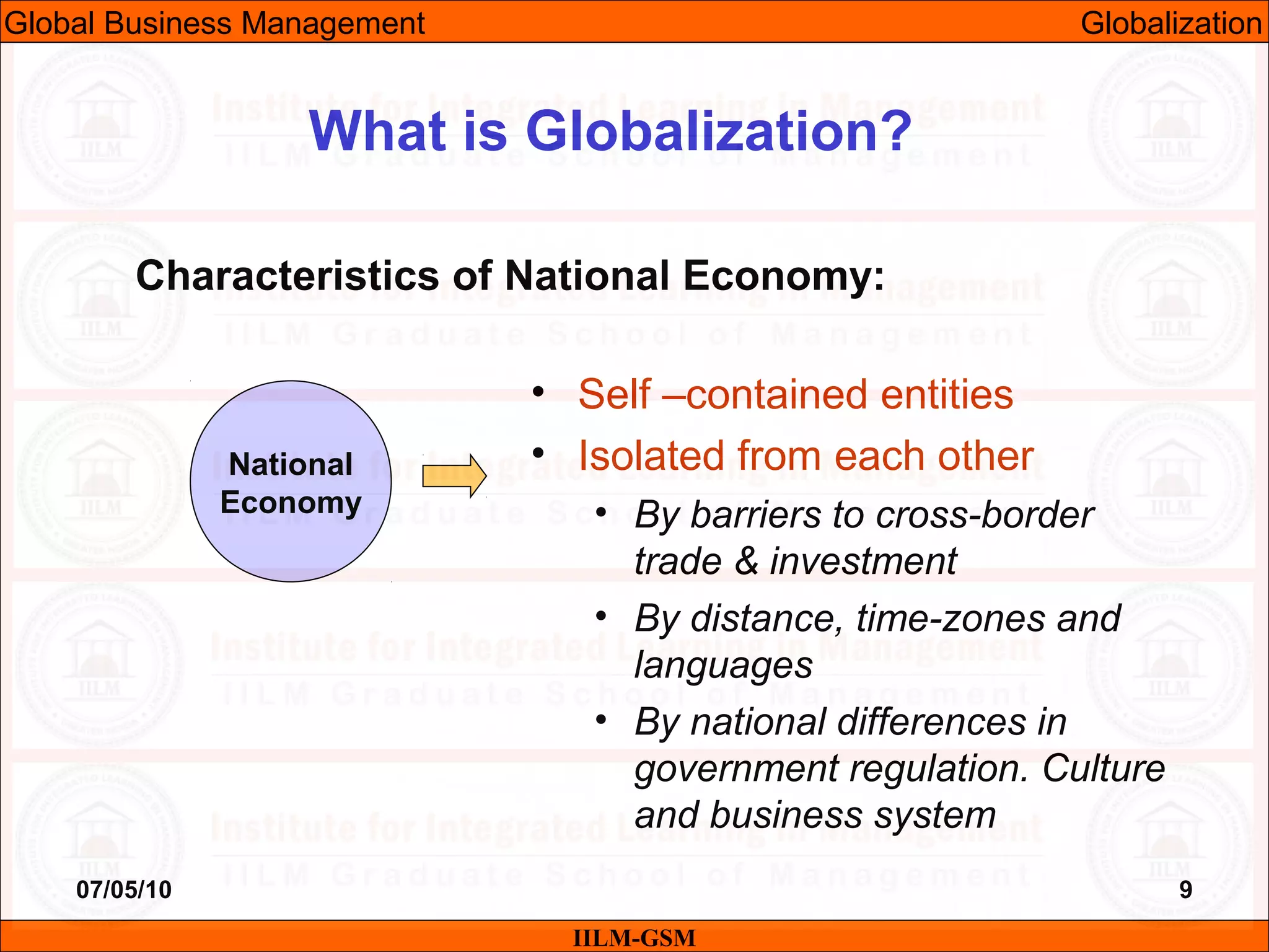 07/05/10 9
Characteristics of National Economy:
IILM-GSM
What is Globalization?
National
Economy
• Self –contained entities
• Isolated from each other
• By barriers to cross-border
trade & investment
• By distance, time-zones and
languages
• By national differences in
government regulation. Culture
and business system
Global Business Management Globalization
 