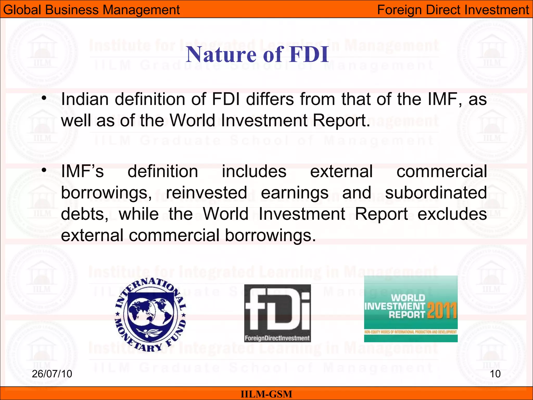 26/07/10 10
• Indian definition of FDI differs from that of the IMF, as
well as of the World Investment Report.
• IMF’s definition includes external commercial
borrowings, reinvested earnings and subordinated
debts, while the World Investment Report excludes
external commercial borrowings.
Nature of FDI
IILM-GSM
Global Business Management Foreign Direct Investment
 