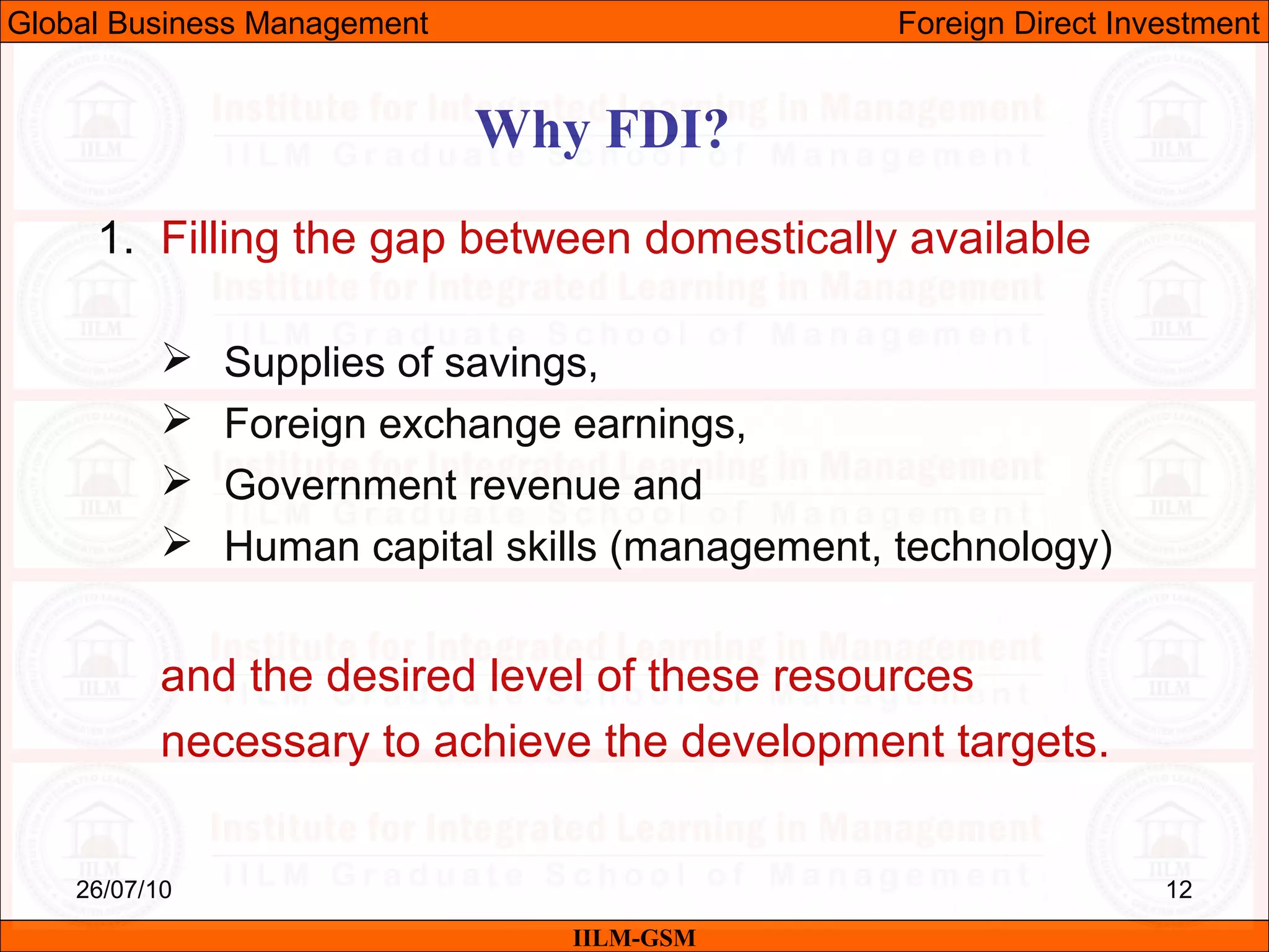 26/07/10 12
Why FDI?
IILM-GSM
Global Business Management Foreign Direct Investment
1. Filling the gap between domestically available
 Supplies of savings,
 Foreign exchange earnings,
 Government revenue and
 Human capital skills (management, technology)
and the desired level of these resources
necessary to achieve the development targets.
 
