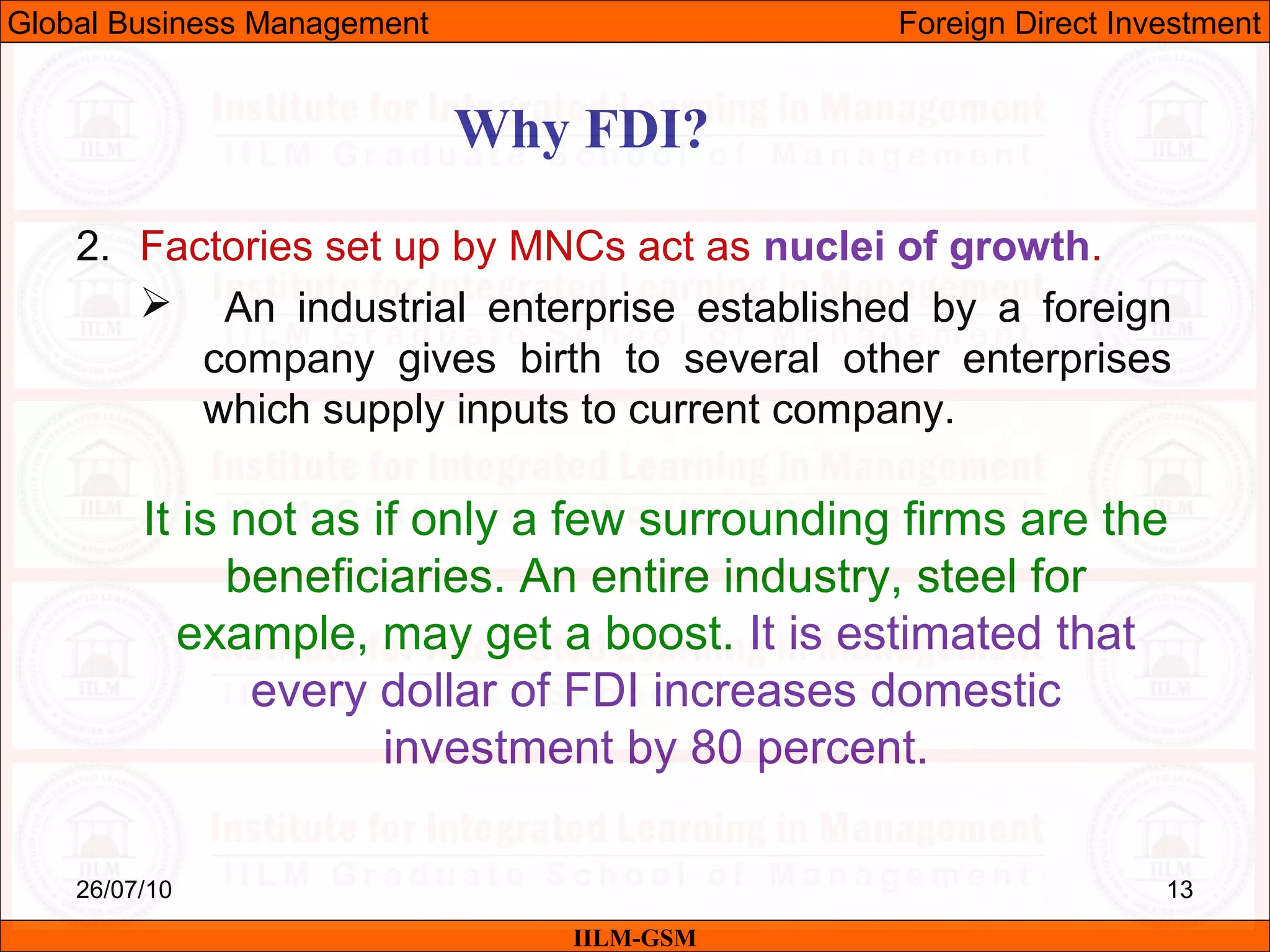 26/07/10 13
Why FDI?
IILM-GSM
Global Business Management Foreign Direct Investment
2. Factories set up by MNCs act as nuclei of growth.
 An industrial enterprise established by a foreign
company gives birth to several other enterprises
which supply inputs to current company.
It is not as if only a few surrounding firms are the
beneficiaries. An entire industry, steel for
example, may get a boost. It is estimated that
every dollar of FDI increases domestic
investment by 80 percent.
 