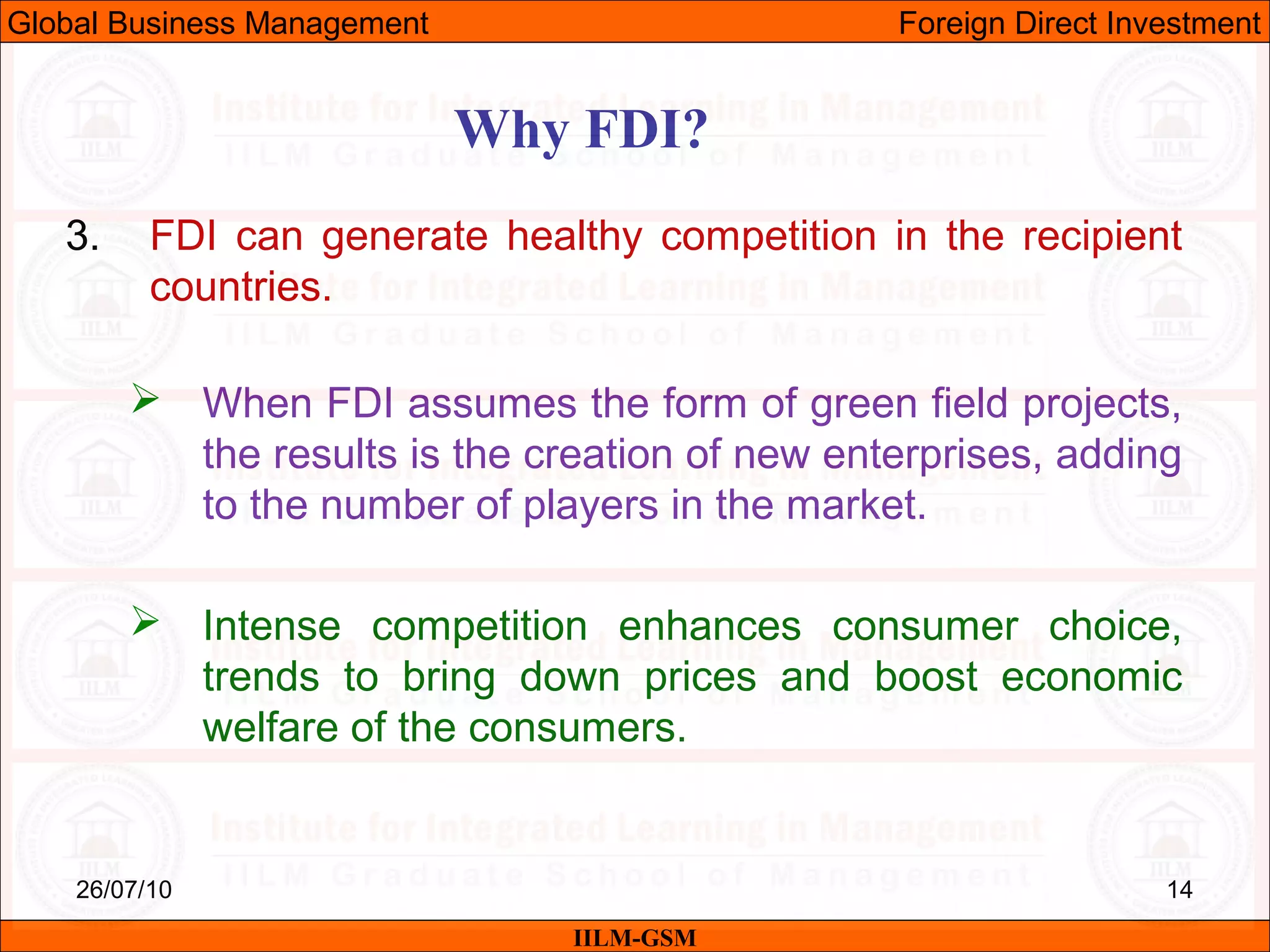26/07/10 14
Why FDI?
IILM-GSM
Global Business Management Foreign Direct Investment
3. FDI can generate healthy competition in the recipient
countries.
 When FDI assumes the form of green field projects,
the results is the creation of new enterprises, adding
to the number of players in the market.
 Intense competition enhances consumer choice,
trends to bring down prices and boost economic
welfare of the consumers.
 
