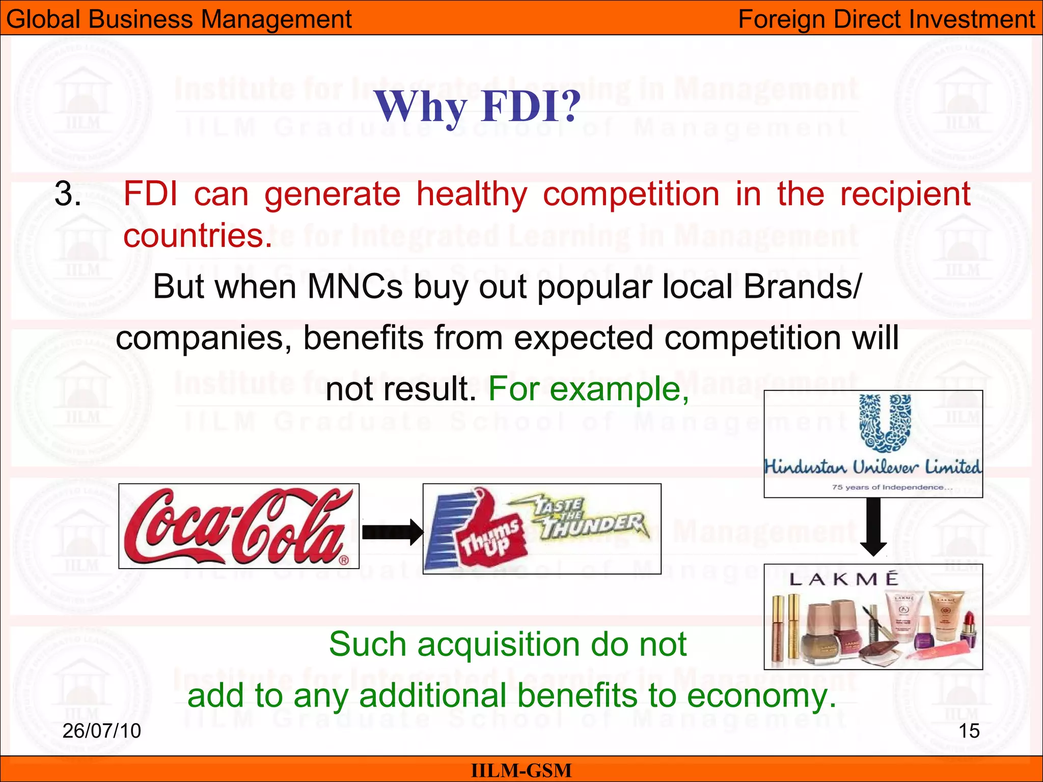 26/07/10 15
Why FDI?
IILM-GSM
Global Business Management Foreign Direct Investment
3. FDI can generate healthy competition in the recipient
countries.
But when MNCs buy out popular local Brands/
companies, benefits from expected competition will
not result. For example,
Such acquisition do not
add to any additional benefits to economy.
 