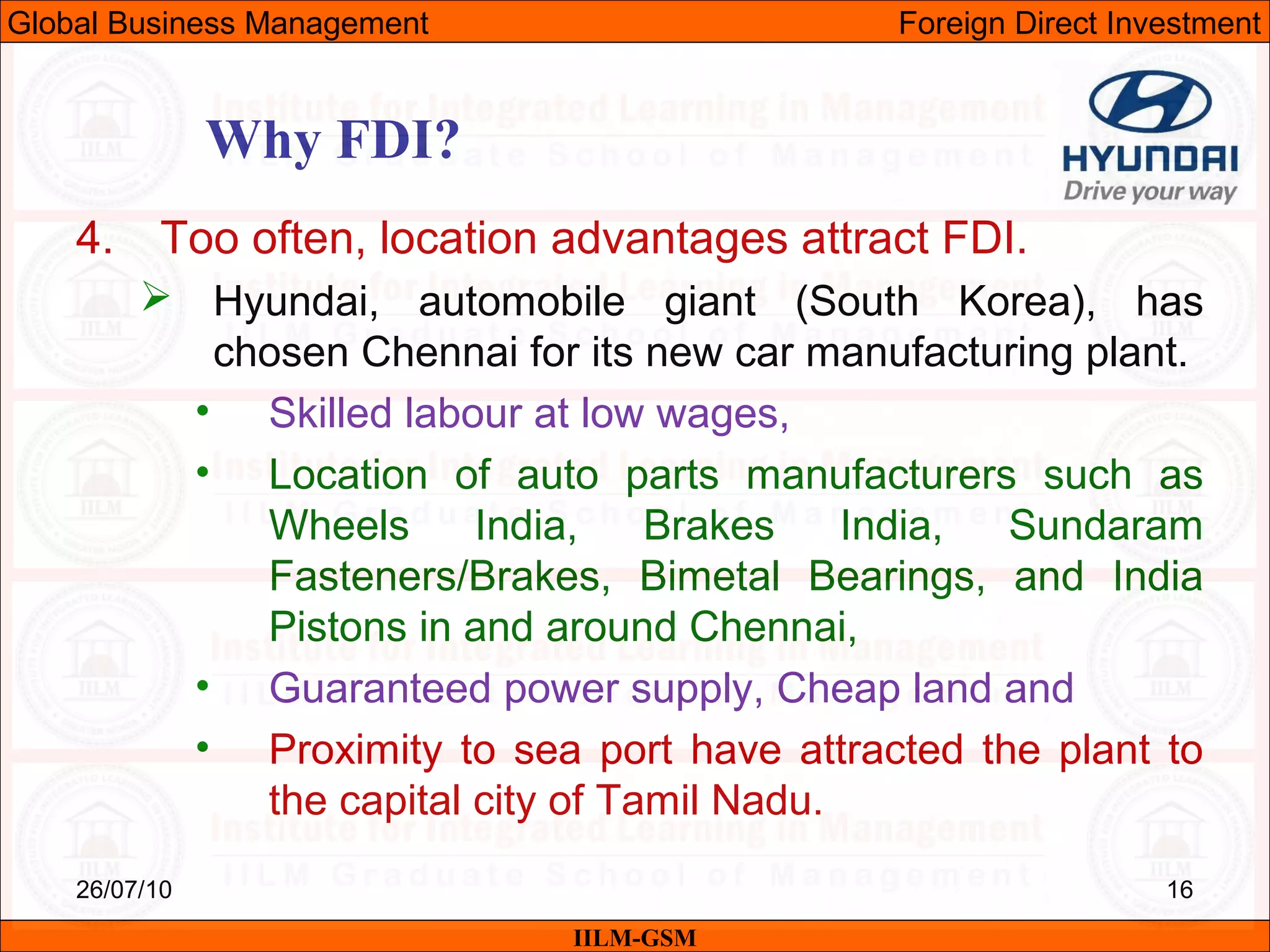26/07/10 16
Why FDI?
IILM-GSM
Global Business Management Foreign Direct Investment
4. Too often, location advantages attract FDI.
 Hyundai, automobile giant (South Korea), has
chosen Chennai for its new car manufacturing plant.
• Skilled labour at low wages,
• Location of auto parts manufacturers such as
Wheels India, Brakes India, Sundaram
Fasteners/Brakes, Bimetal Bearings, and India
Pistons in and around Chennai,
• Guaranteed power supply, Cheap land and
• Proximity to sea port have attracted the plant to
the capital city of Tamil Nadu.
 