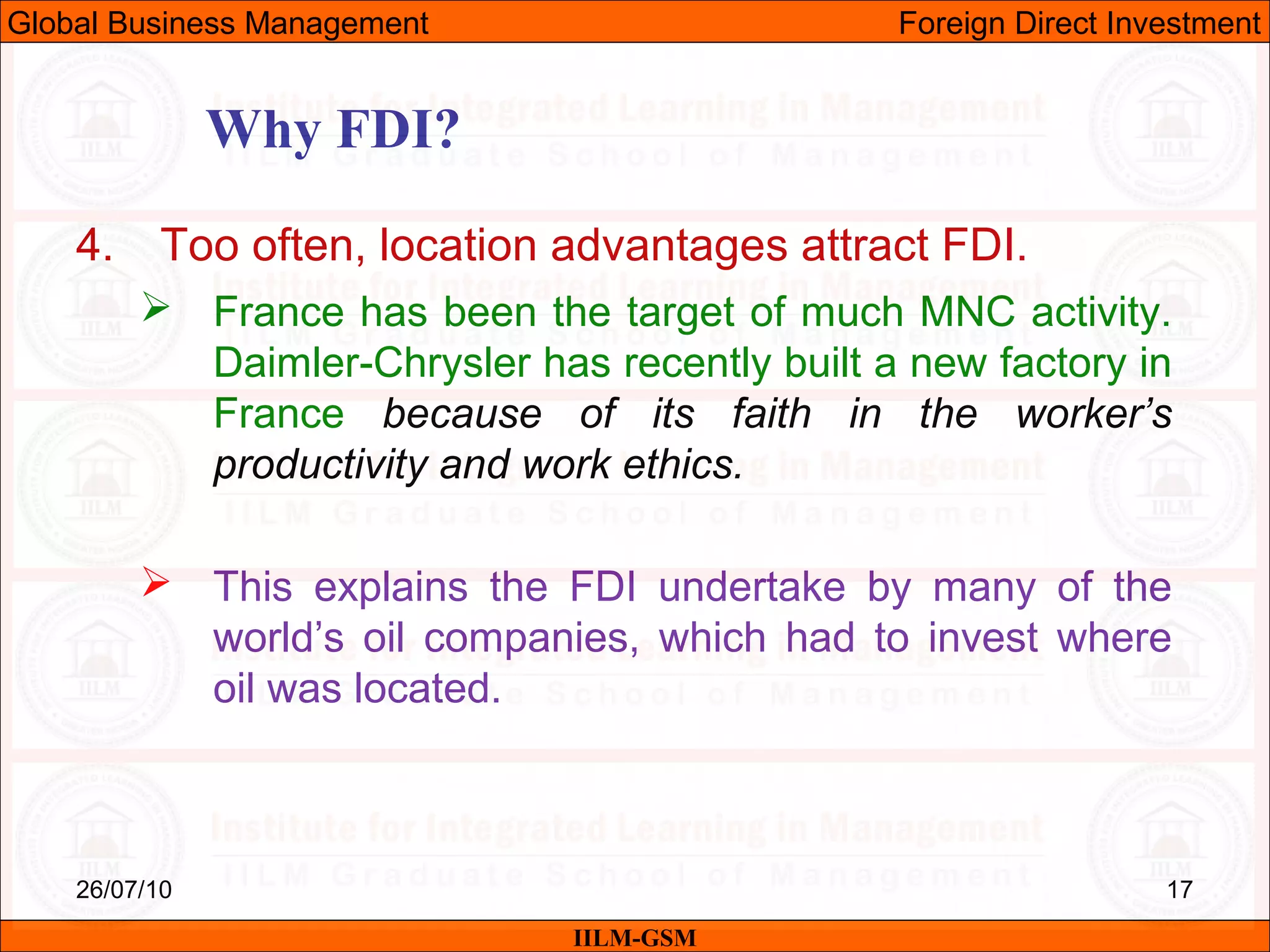 26/07/10 17
4. Too often, location advantages attract FDI.
 France has been the target of much MNC activity.
Daimler-Chrysler has recently built a new factory in
France because of its faith in the worker’s
productivity and work ethics.
 This explains the FDI undertake by many of the
world’s oil companies, which had to invest where
oil was located.
Why FDI?
IILM-GSM
Global Business Management Foreign Direct Investment
 