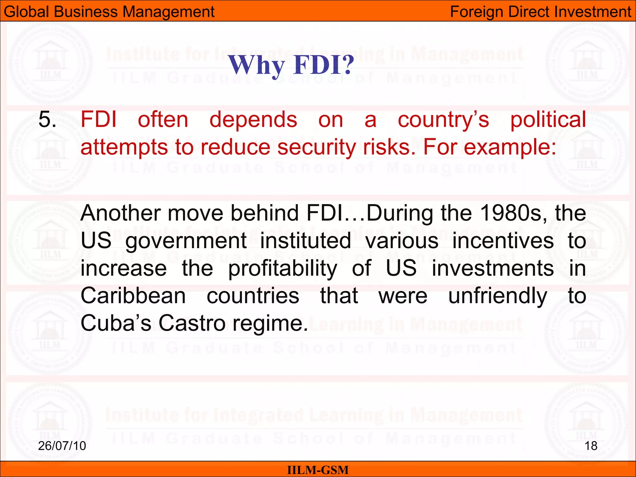 26/07/10 18
Why FDI?
IILM-GSM
Global Business Management Foreign Direct Investment
5. FDI often depends on a country’s political
attempts to reduce security risks. For example:
Another move behind FDI…During the 1980s, the
US government instituted various incentives to
increase the profitability of US investments in
Caribbean countries that were unfriendly to
Cuba’s Castro regime.
 