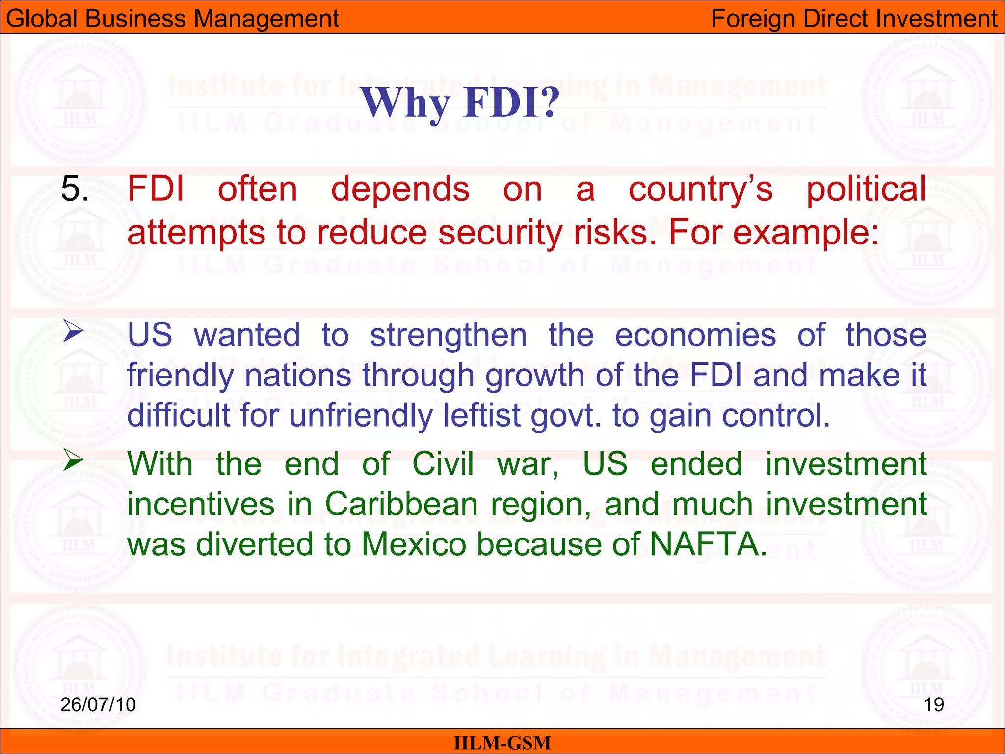 26/07/10 19
Why FDI?
IILM-GSM
Global Business Management Foreign Direct Investment
5. FDI often depends on a country’s political
attempts to reduce security risks. For example:
 US wanted to strengthen the economies of those
friendly nations through growth of the FDI and make it
difficult for unfriendly leftist govt. to gain control.
 With the end of Civil war, US ended investment
incentives in Caribbean region, and much investment
was diverted to Mexico because of NAFTA.
 
