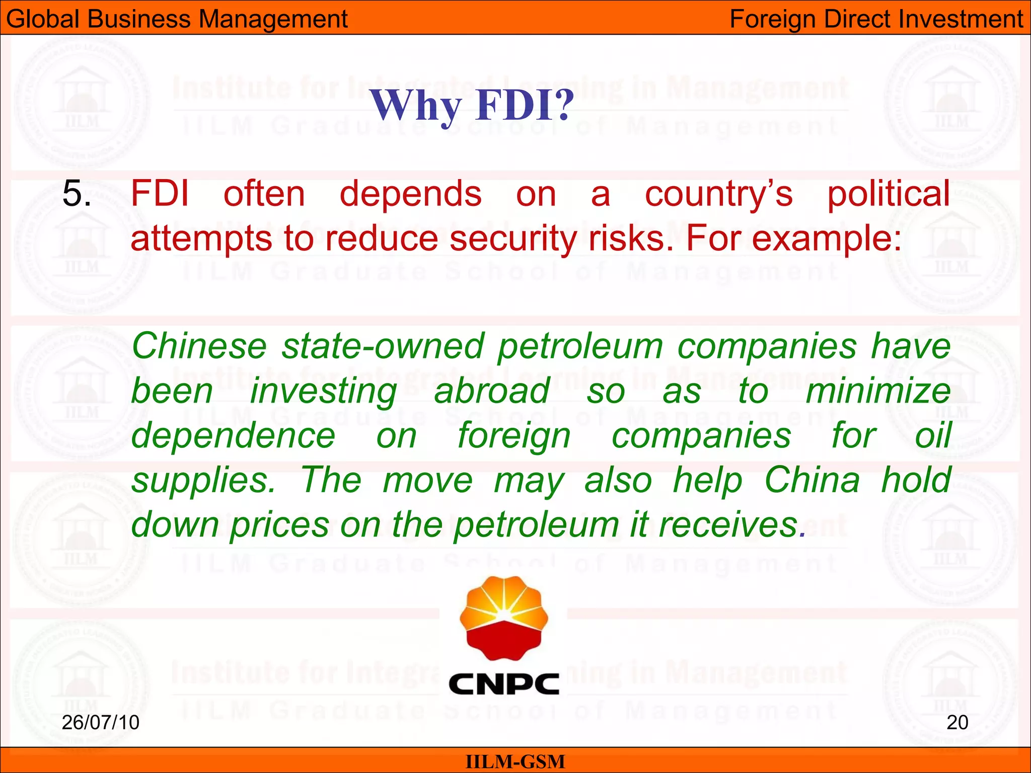 26/07/10 20
Why FDI?
IILM-GSM
Global Business Management Foreign Direct Investment
5. FDI often depends on a country’s political
attempts to reduce security risks. For example:
Chinese state-owned petroleum companies have
been investing abroad so as to minimize
dependence on foreign companies for oil
supplies. The move may also help China hold
down prices on the petroleum it receives.
 