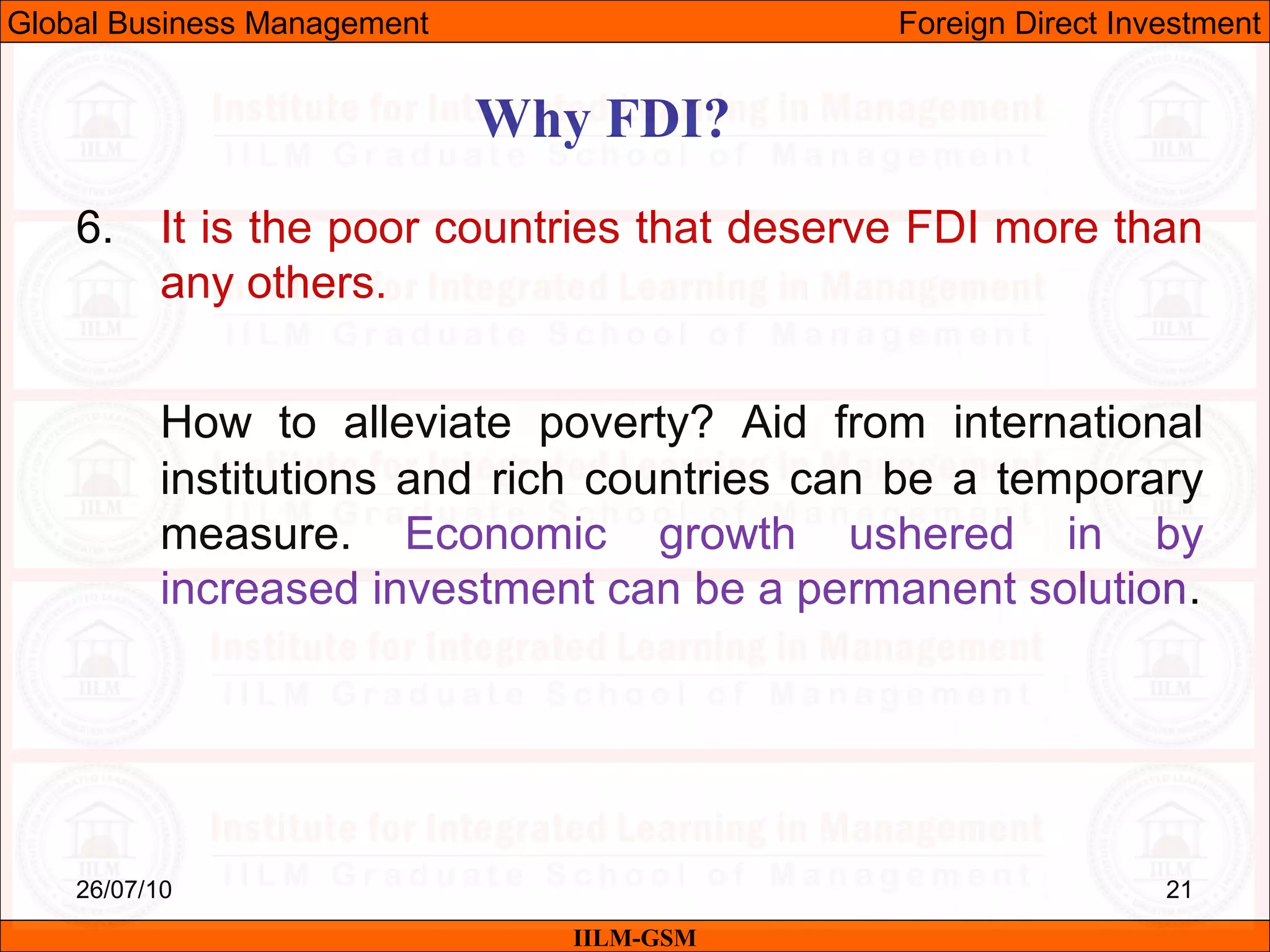 26/07/10 21
6. It is the poor countries that deserve FDI more than
any others.
How to alleviate poverty? Aid from international
institutions and rich countries can be a temporary
measure. Economic growth ushered in by
increased investment can be a permanent solution.
Why FDI?
IILM-GSM
Global Business Management Foreign Direct Investment
 