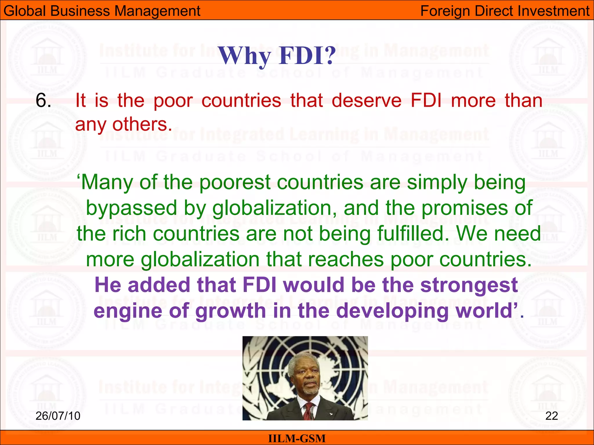 26/07/10 22
6. It is the poor countries that deserve FDI more than
any others.
‘Many of the poorest countries are simply being
bypassed by globalization, and the promises of
the rich countries are not being fulfilled. We need
more globalization that reaches poor countries.
He added that FDI would be the strongest
engine of growth in the developing world’.
Why FDI?
IILM-GSM
Global Business Management Foreign Direct Investment
 