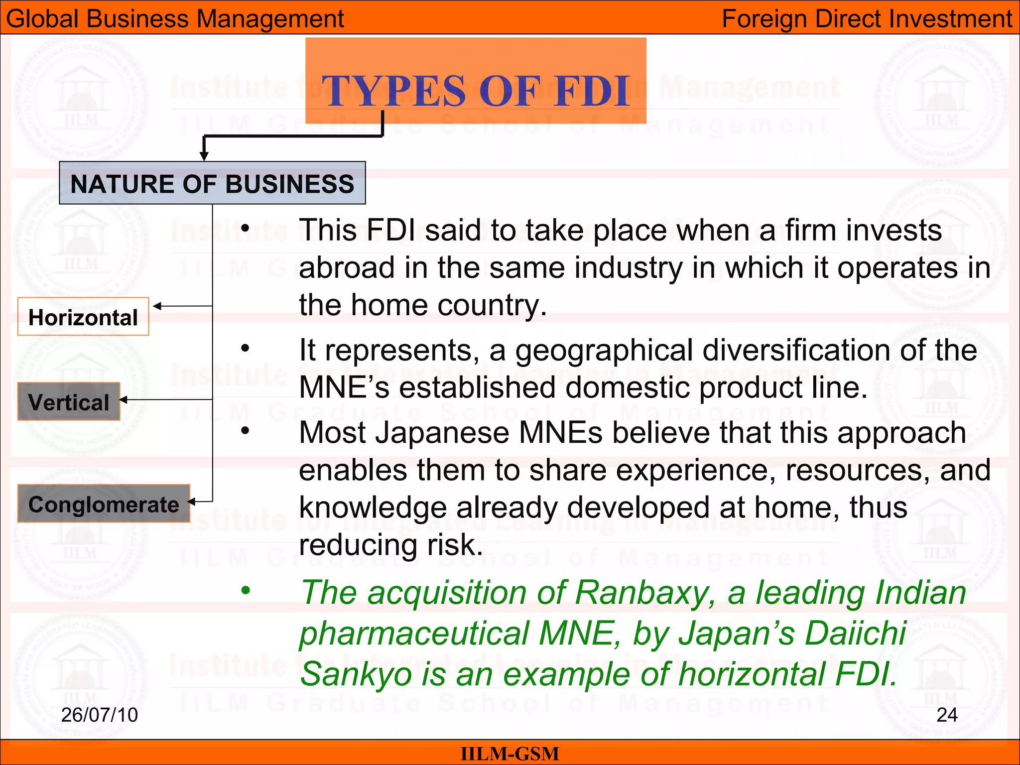 26/07/10 24
TYPES OF FDI
NATURE OF BUSINESS
Horizontal
Vertical
Conglomerate
• This FDI said to take place when a firm invests
abroad in the same industry in which it operates in
the home country.
• It represents, a geographical diversification of the
MNE’s established domestic product line.
• Most Japanese MNEs believe that this approach
enables them to share experience, resources, and
knowledge already developed at home, thus
reducing risk.
• The acquisition of Ranbaxy, a leading Indian
pharmaceutical MNE, by Japan’s Daiichi
Sankyo is an example of horizontal FDI.
IILM-GSM
Global Business Management Foreign Direct Investment
 