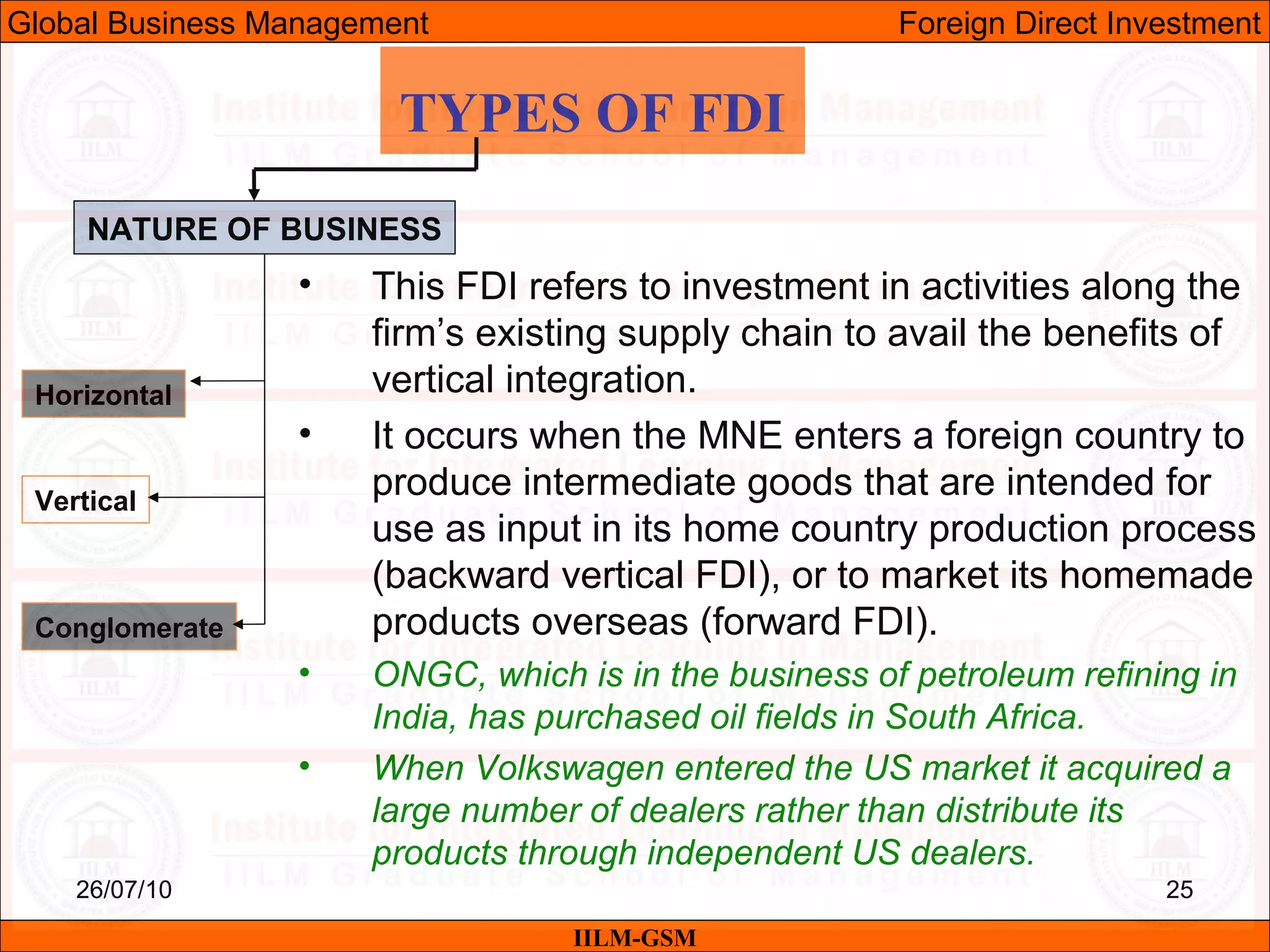 26/07/10 25
TYPES OF FDI
NATURE OF BUSINESS
Horizontal
Vertical
Conglomerate
• This FDI refers to investment in activities along the
firm’s existing supply chain to avail the benefits of
vertical integration.
• It occurs when the MNE enters a foreign country to
produce intermediate goods that are intended for
use as input in its home country production process
(backward vertical FDI), or to market its homemade
products overseas (forward FDI).
• ONGC, which is in the business of petroleum refining in
India, has purchased oil fields in South Africa.
• When Volkswagen entered the US market it acquired a
large number of dealers rather than distribute its
products through independent US dealers.
IILM-GSM
Global Business Management Foreign Direct Investment
 