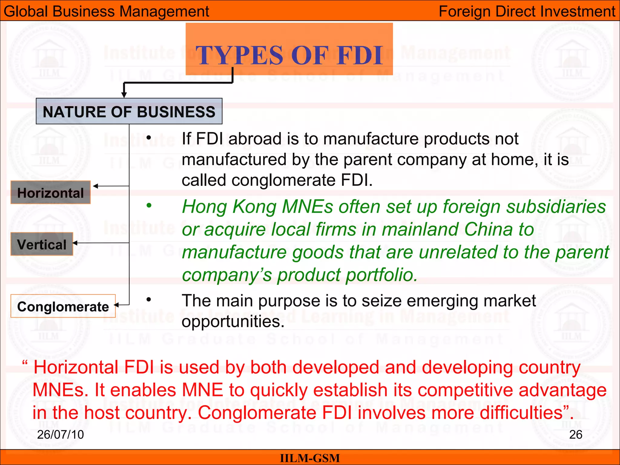 26/07/10 26
TYPES OF FDI
NATURE OF BUSINESS
Horizontal
Vertical
Conglomerate
• If FDI abroad is to manufacture products not
manufactured by the parent company at home, it is
called conglomerate FDI.
• Hong Kong MNEs often set up foreign subsidiaries
or acquire local firms in mainland China to
manufacture goods that are unrelated to the parent
company’s product portfolio.
• The main purpose is to seize emerging market
opportunities.
“ Horizontal FDI is used by both developed and developing country
MNEs. It enables MNE to quickly establish its competitive advantage
in the host country. Conglomerate FDI involves more difficulties”.
IILM-GSM
Global Business Management Foreign Direct Investment
 