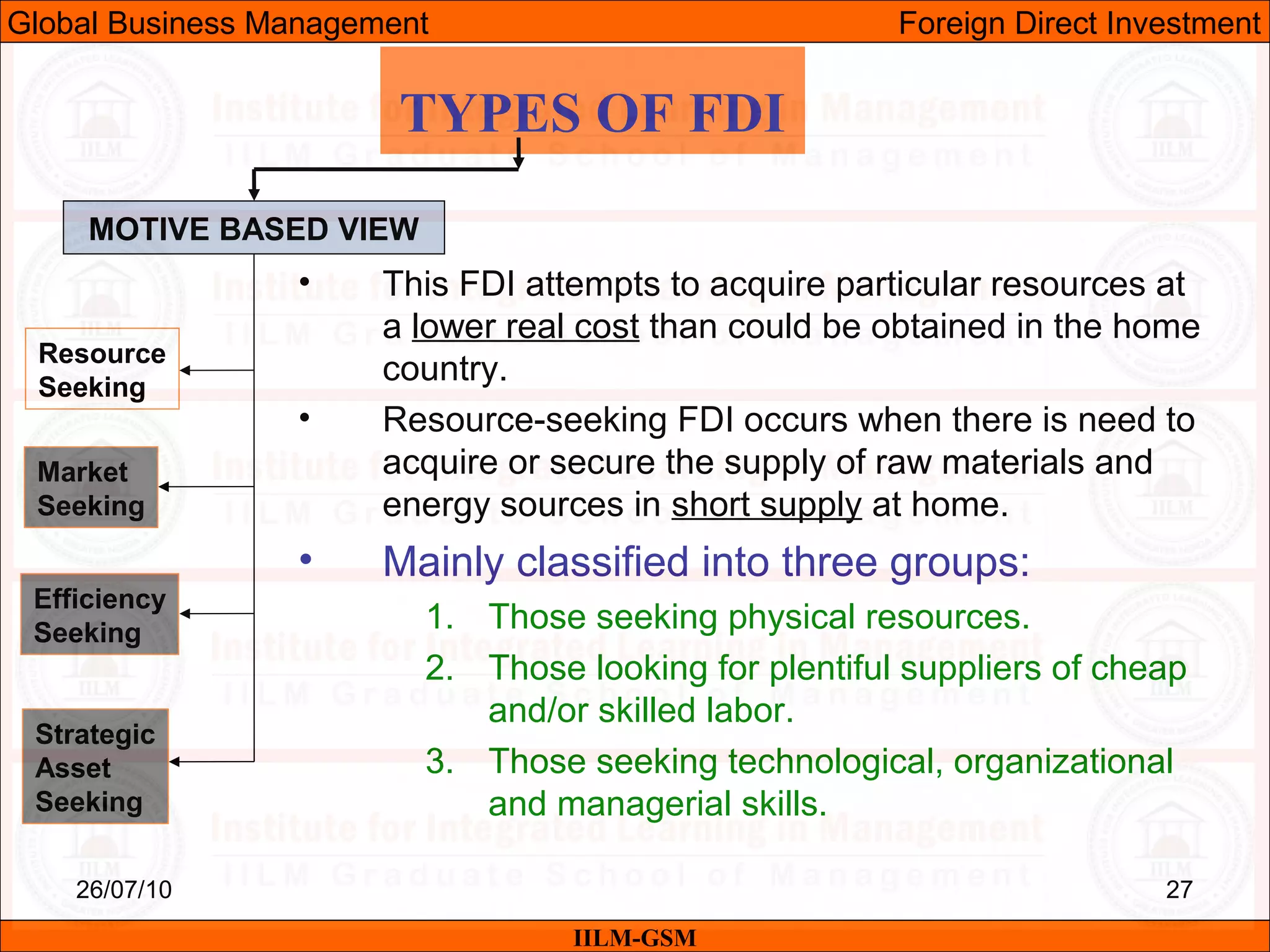 26/07/10 27
TYPES OF FDI
MOTIVE BASED VIEW
Resource
Seeking
Market
Seeking
Efficiency
Seeking
Strategic
Asset
Seeking
• This FDI attempts to acquire particular resources at
a lower real cost than could be obtained in the home
country.
• Resource-seeking FDI occurs when there is need to
acquire or secure the supply of raw materials and
energy sources in short supply at home.
• Mainly classified into three groups:
1. Those seeking physical resources.
2. Those looking for plentiful suppliers of cheap
and/or skilled labor.
3. Those seeking technological, organizational
and managerial skills.
IILM-GSM
Global Business Management Foreign Direct Investment
 