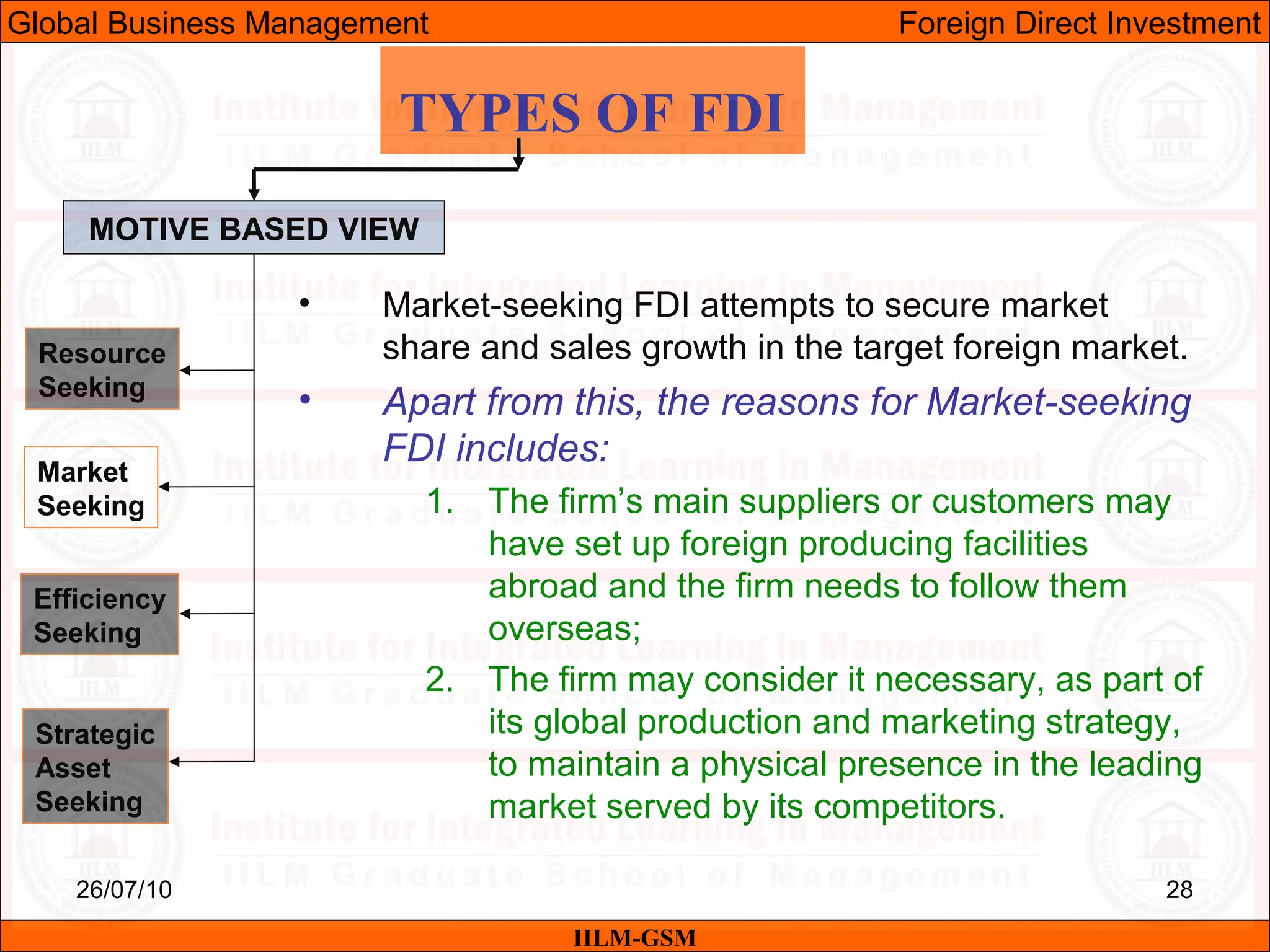 26/07/10 28
TYPES OF FDI
MOTIVE BASED VIEW
Resource
Seeking
Market
Seeking
Efficiency
Seeking
Strategic
Asset
Seeking
• Market-seeking FDI attempts to secure market
share and sales growth in the target foreign market.
• Apart from this, the reasons for Market-seeking
FDI includes:
1. The firm’s main suppliers or customers may
have set up foreign producing facilities
abroad and the firm needs to follow them
overseas;
2. The firm may consider it necessary, as part of
its global production and marketing strategy,
to maintain a physical presence in the leading
market served by its competitors.
IILM-GSM
Global Business Management Foreign Direct Investment
 