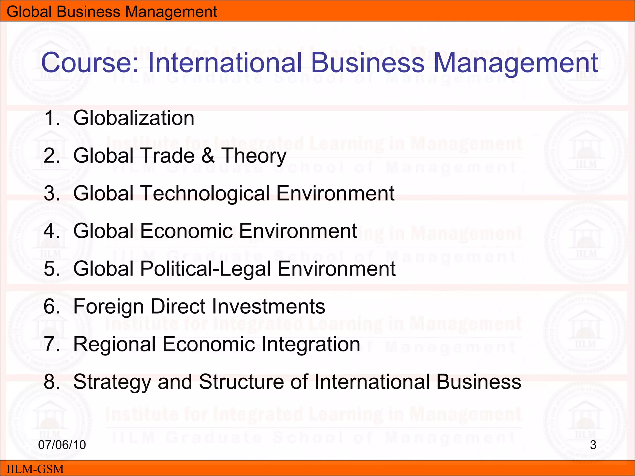 07/06/10 3
Course: International Business Management
1. Globalization
2. Global Trade & Theory
3. Global Technological Environment
4. Global Economic Environment
5. Global Political-Legal Environment
6. Foreign Direct Investments
7. Regional Economic Integration
8. Strategy and Structure of International Business
IILM-GSM
Global Business Management
 