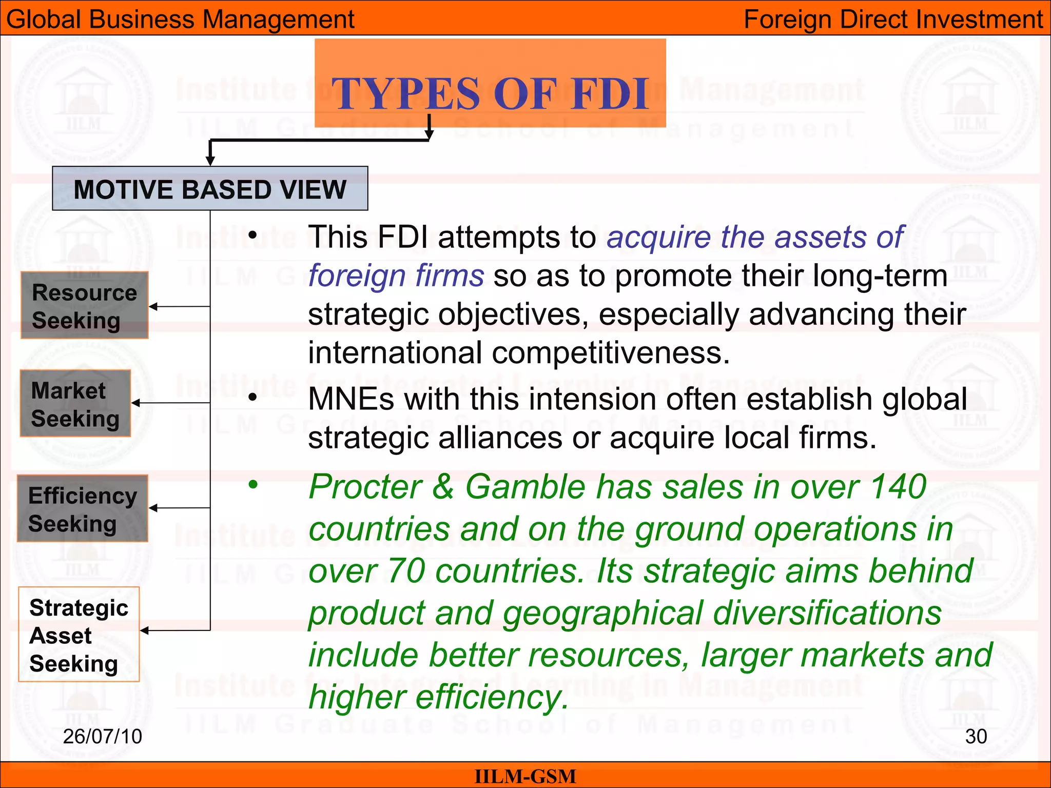 26/07/10 30
TYPES OF FDI
MOTIVE BASED VIEW
Resource
Seeking
Market
Seeking
Efficiency
Seeking
Strategic
Asset
Seeking
• This FDI attempts to acquire the assets of
foreign firms so as to promote their long-term
strategic objectives, especially advancing their
international competitiveness.
• MNEs with this intension often establish global
strategic alliances or acquire local firms.
• Procter & Gamble has sales in over 140
countries and on the ground operations in
over 70 countries. Its strategic aims behind
product and geographical diversifications
include better resources, larger markets and
higher efficiency.
IILM-GSM
Global Business Management Foreign Direct Investment
 