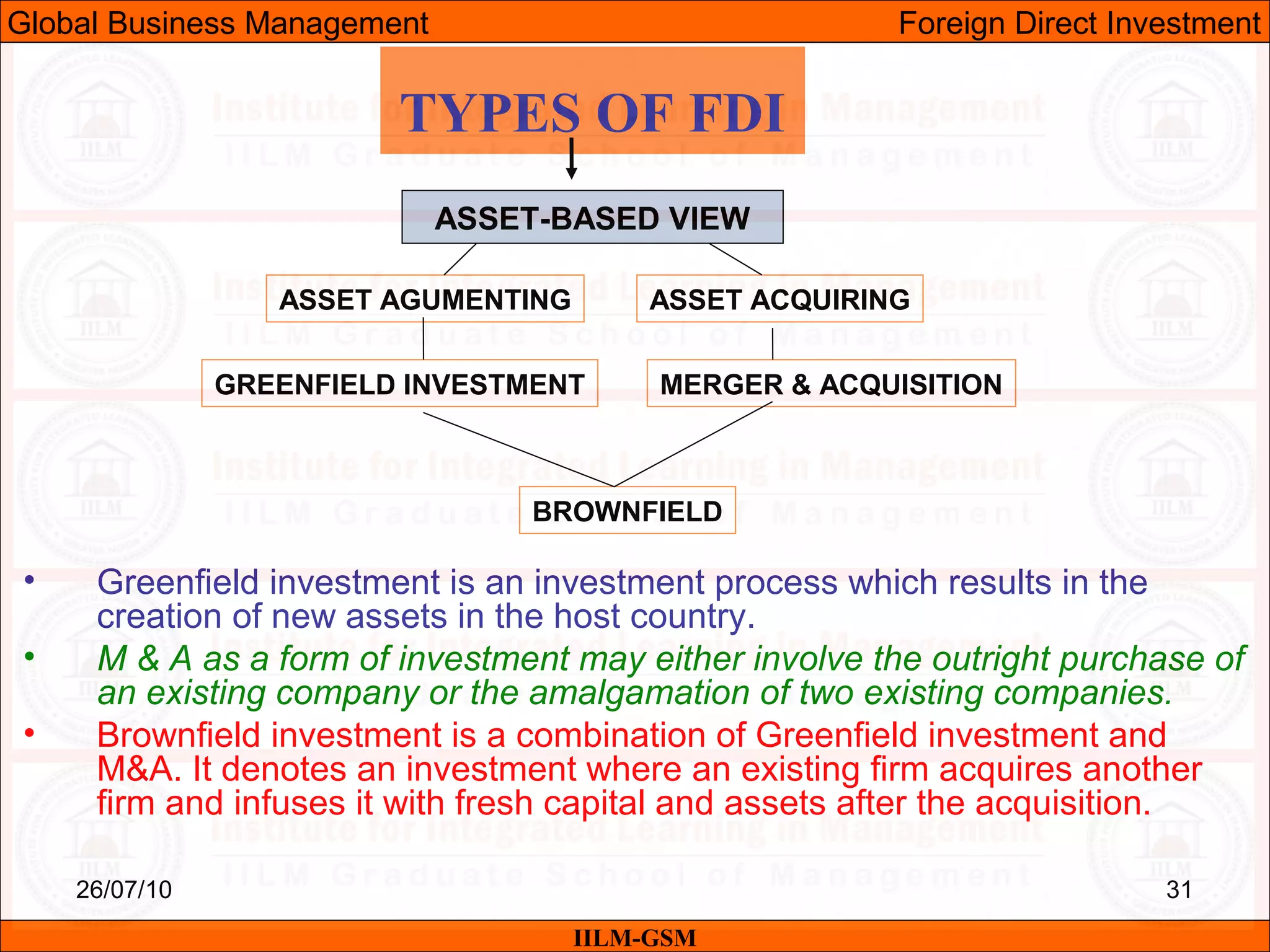 26/07/10 31
TYPES OF FDI
ASSET-BASED VIEW
ASSET AGUMENTING ASSET ACQUIRING
GREENFIELD INVESTMENT MERGER & ACQUISITION
BROWNFIELD
• Greenfield investment is an investment process which results in the
creation of new assets in the host country.
• M & A as a form of investment may either involve the outright purchase of
an existing company or the amalgamation of two existing companies.
• Brownfield investment is a combination of Greenfield investment and
M&A. It denotes an investment where an existing firm acquires another
firm and infuses it with fresh capital and assets after the acquisition.
IILM-GSM
Global Business Management Foreign Direct Investment
 