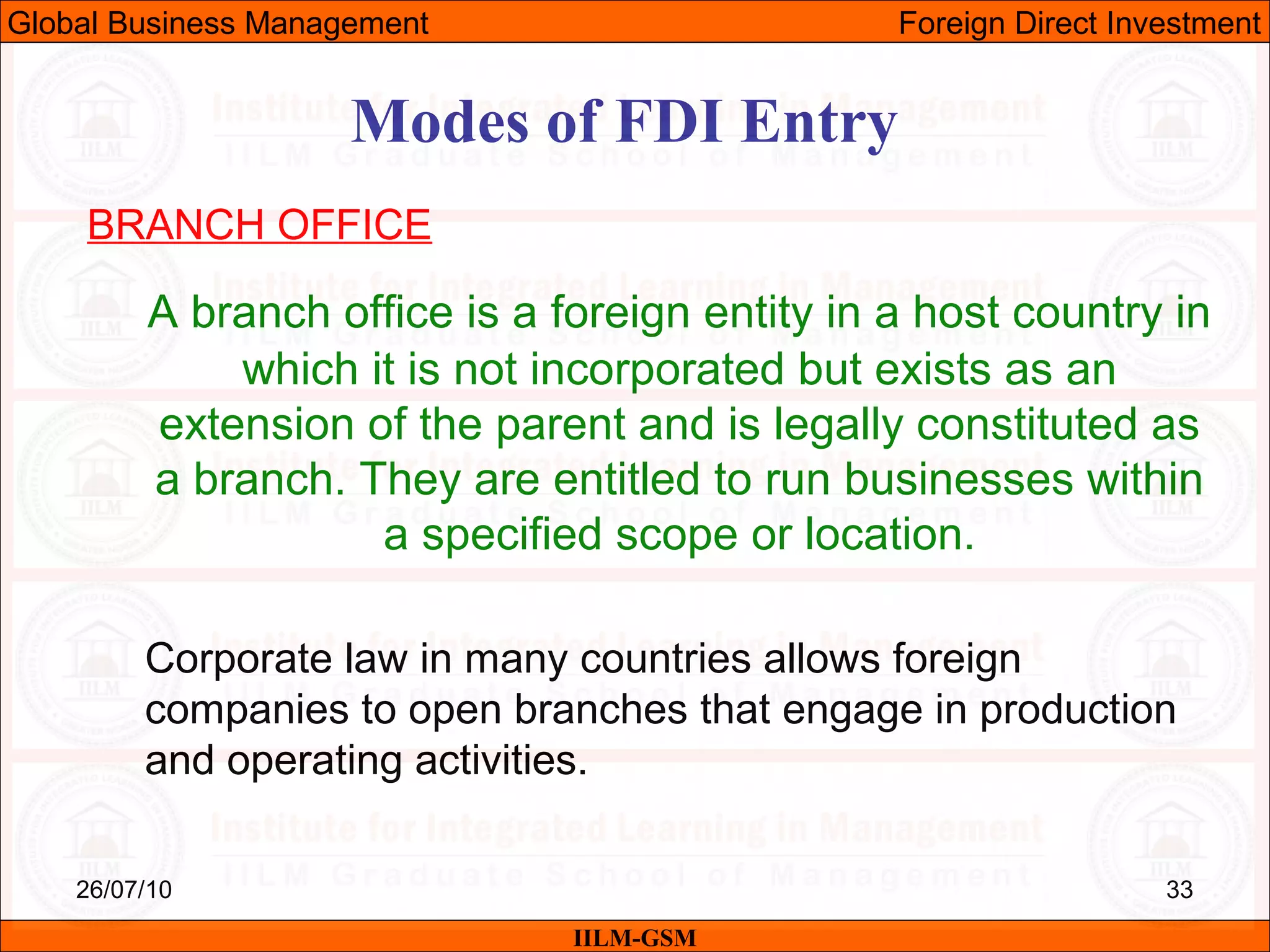 26/07/10 33
Modes of FDI Entry
BRANCH OFFICE
A branch office is a foreign entity in a host country in
which it is not incorporated but exists as an
extension of the parent and is legally constituted as
a branch. They are entitled to run businesses within
a specified scope or location.
Corporate law in many countries allows foreign
companies to open branches that engage in production
and operating activities.
IILM-GSM
Global Business Management Foreign Direct Investment
 