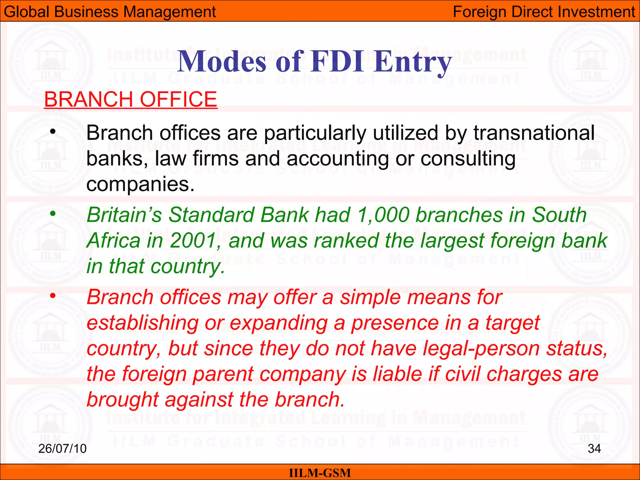 26/07/10 34
Modes of FDI Entry
BRANCH OFFICE
• Branch offices are particularly utilized by transnational
banks, law firms and accounting or consulting
companies.
• Britain’s Standard Bank had 1,000 branches in South
Africa in 2001, and was ranked the largest foreign bank
in that country.
• Branch offices may offer a simple means for
establishing or expanding a presence in a target
country, but since they do not have legal-person status,
the foreign parent company is liable if civil charges are
brought against the branch.
IILM-GSM
Global Business Management Foreign Direct Investment
 