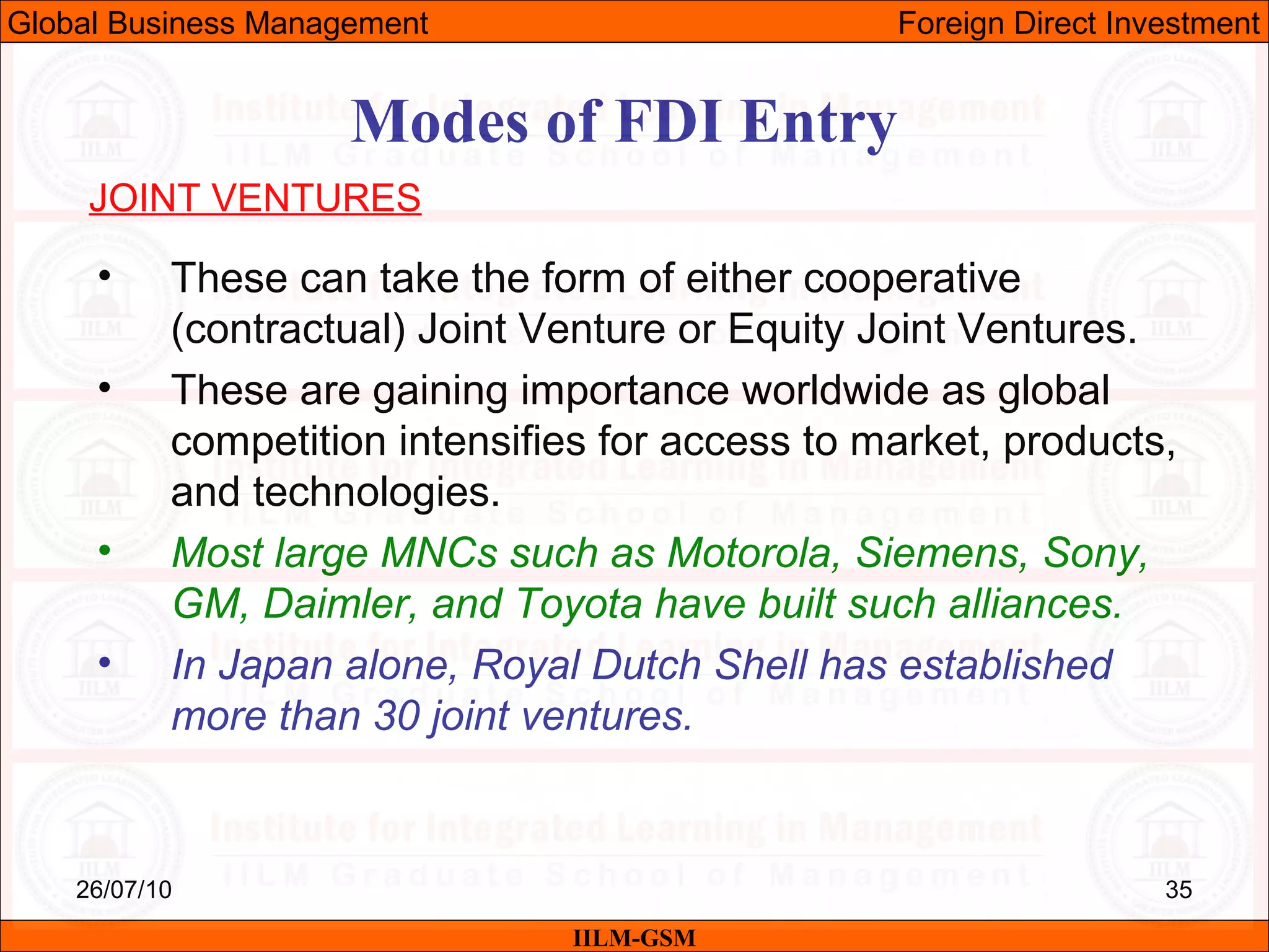 26/07/10 35
Modes of FDI Entry
JOINT VENTURES
• These can take the form of either cooperative
(contractual) Joint Venture or Equity Joint Ventures.
• These are gaining importance worldwide as global
competition intensifies for access to market, products,
and technologies.
• Most large MNCs such as Motorola, Siemens, Sony,
GM, Daimler, and Toyota have built such alliances.
• In Japan alone, Royal Dutch Shell has established
more than 30 joint ventures.
IILM-GSM
Global Business Management Foreign Direct Investment
 