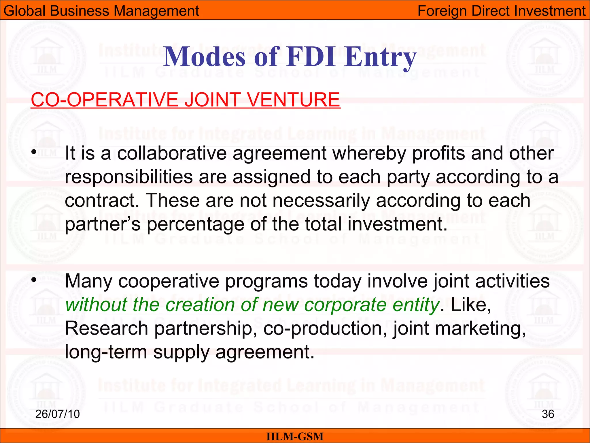 26/07/10 36
Modes of FDI Entry
CO-OPERATIVE JOINT VENTURE
• It is a collaborative agreement whereby profits and other
responsibilities are assigned to each party according to a
contract. These are not necessarily according to each
partner’s percentage of the total investment.
• Many cooperative programs today involve joint activities
without the creation of new corporate entity. Like,
Research partnership, co-production, joint marketing,
long-term supply agreement.
IILM-GSM
Global Business Management Foreign Direct Investment
 