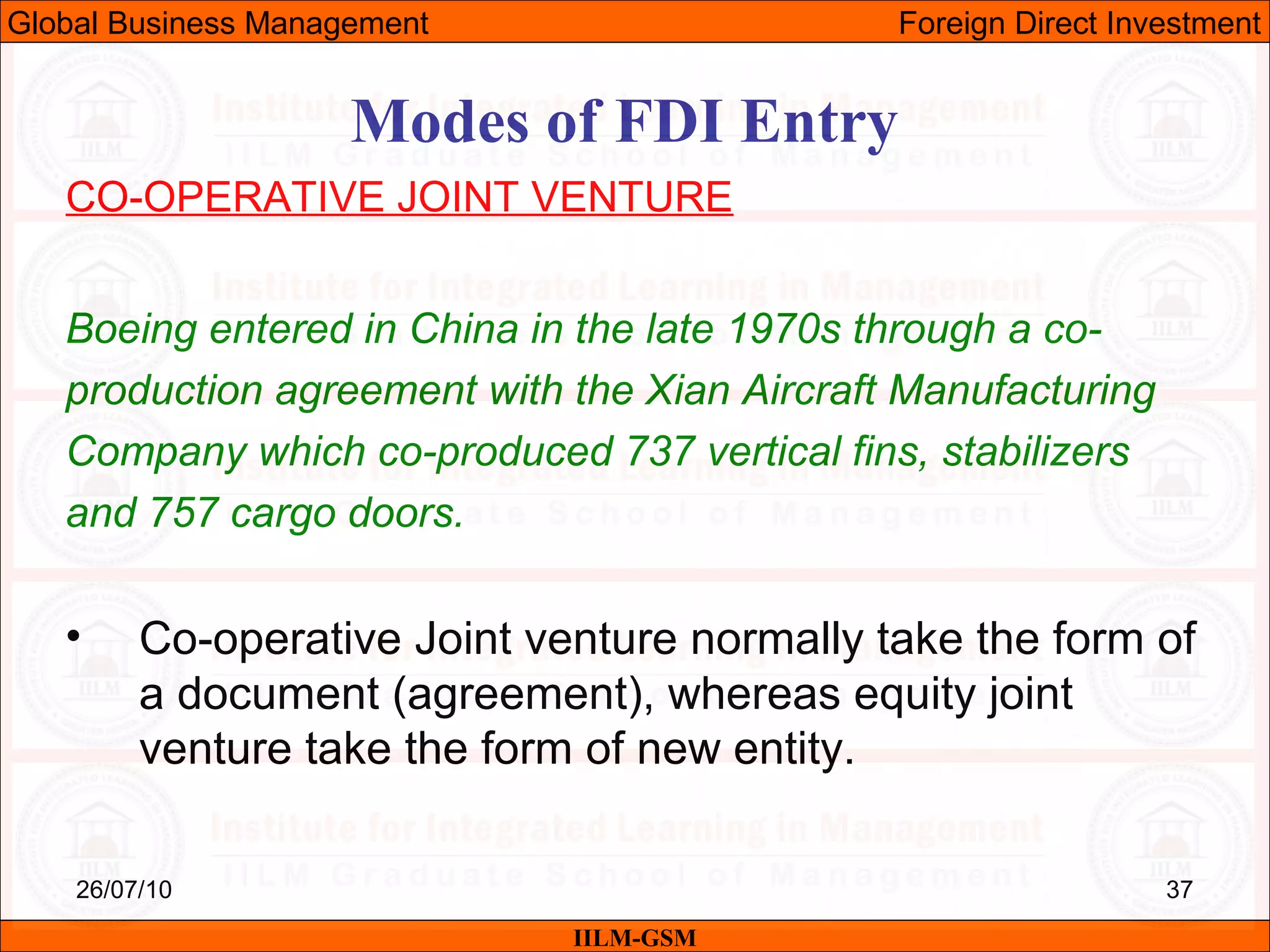26/07/10 37
Modes of FDI Entry
CO-OPERATIVE JOINT VENTURE
Boeing entered in China in the late 1970s through a co-
production agreement with the Xian Aircraft Manufacturing
Company which co-produced 737 vertical fins, stabilizers
and 757 cargo doors.
• Co-operative Joint venture normally take the form of
a document (agreement), whereas equity joint
venture take the form of new entity.
IILM-GSM
Global Business Management Foreign Direct Investment
 