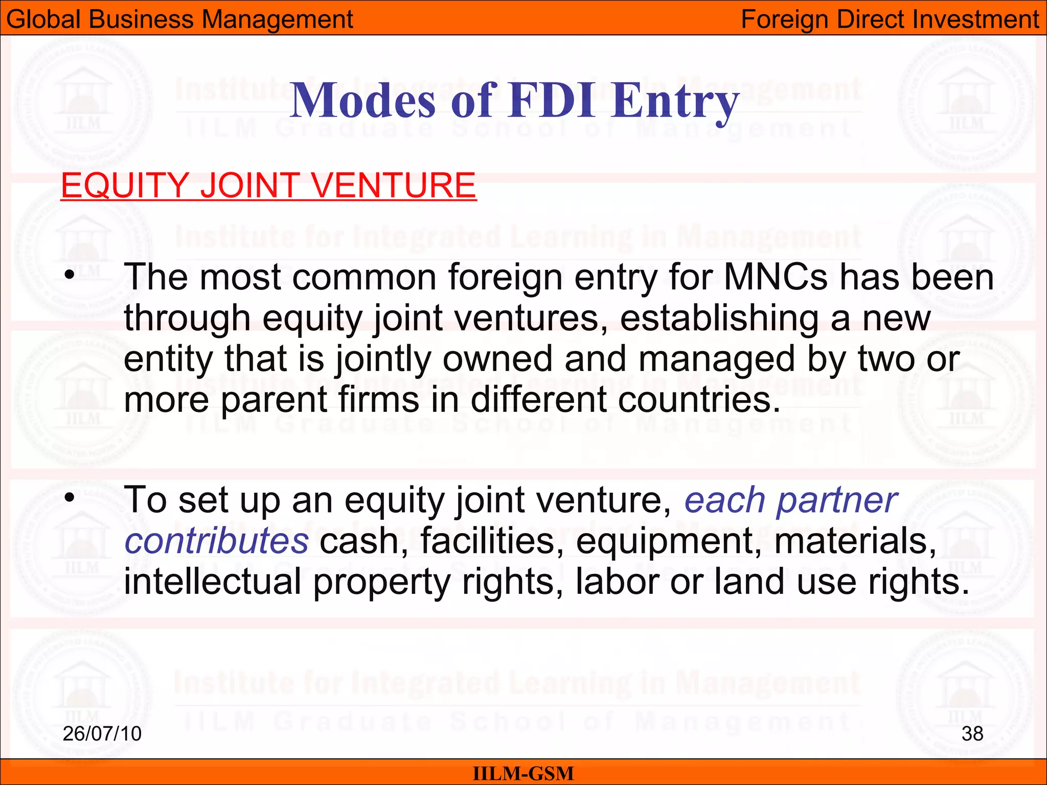 26/07/10 38
Modes of FDI Entry
EQUITY JOINT VENTURE
• The most common foreign entry for MNCs has been
through equity joint ventures, establishing a new
entity that is jointly owned and managed by two or
more parent firms in different countries.
• To set up an equity joint venture, each partner
contributes cash, facilities, equipment, materials,
intellectual property rights, labor or land use rights.
IILM-GSM
Global Business Management Foreign Direct Investment
 