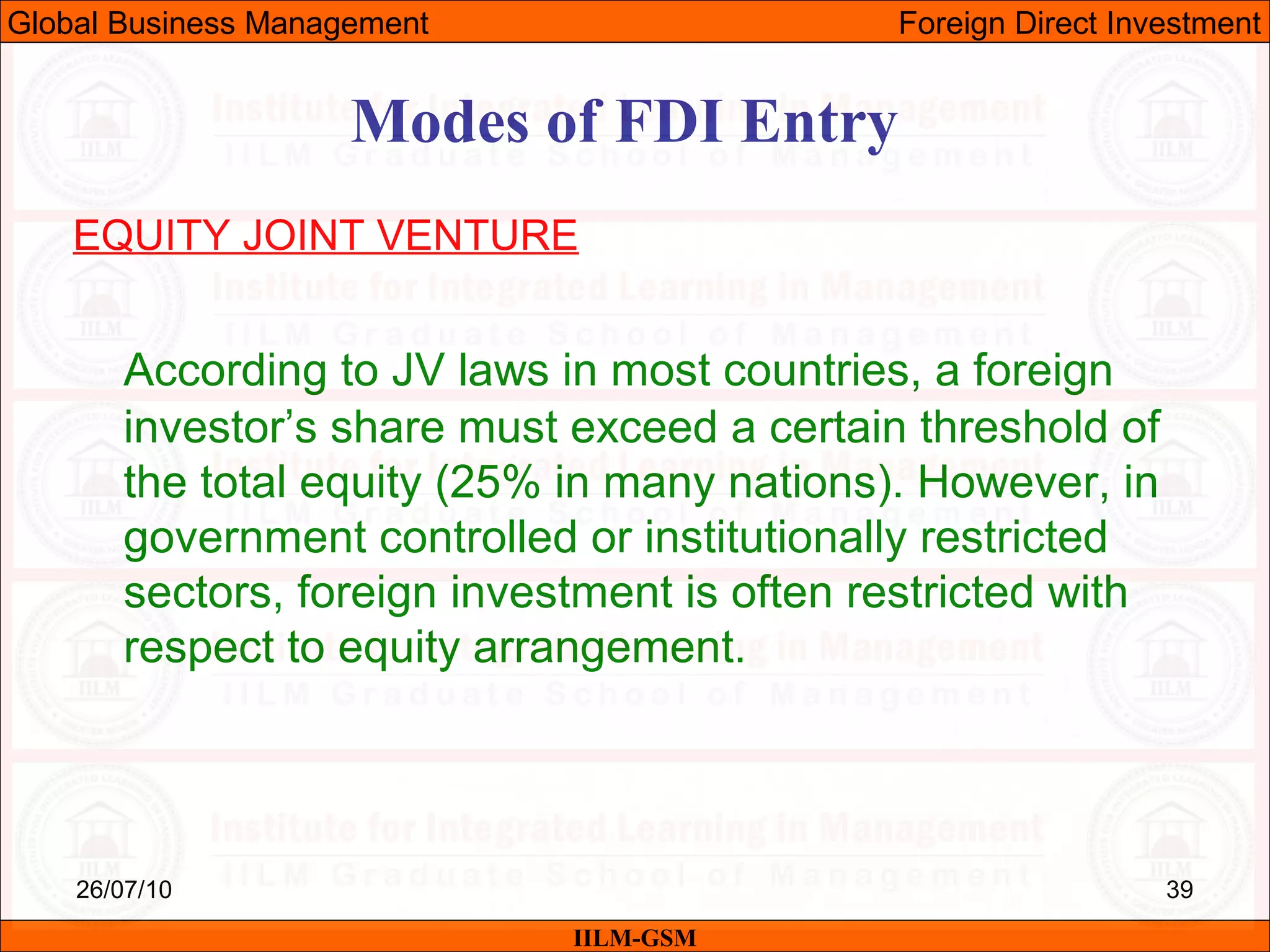 26/07/10 39
Modes of FDI Entry
EQUITY JOINT VENTURE
According to JV laws in most countries, a foreign
investor’s share must exceed a certain threshold of
the total equity (25% in many nations). However, in
government controlled or institutionally restricted
sectors, foreign investment is often restricted with
respect to equity arrangement.
IILM-GSM
Global Business Management Foreign Direct Investment
 