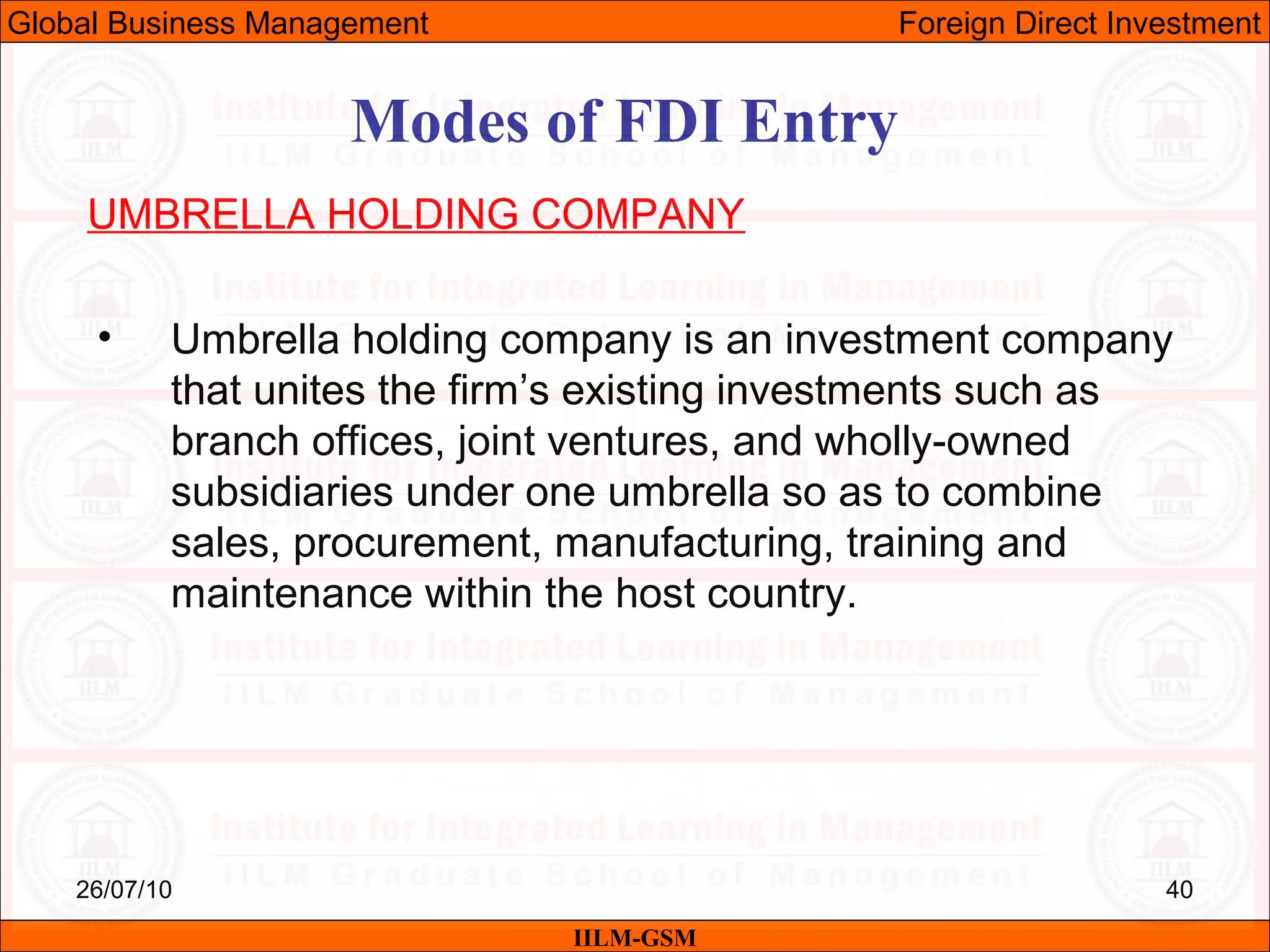 26/07/10 40
Modes of FDI Entry
UMBRELLA HOLDING COMPANY
• Umbrella holding company is an investment company
that unites the firm’s existing investments such as
branch offices, joint ventures, and wholly-owned
subsidiaries under one umbrella so as to combine
sales, procurement, manufacturing, training and
maintenance within the host country.
IILM-GSM
Global Business Management Foreign Direct Investment
 
