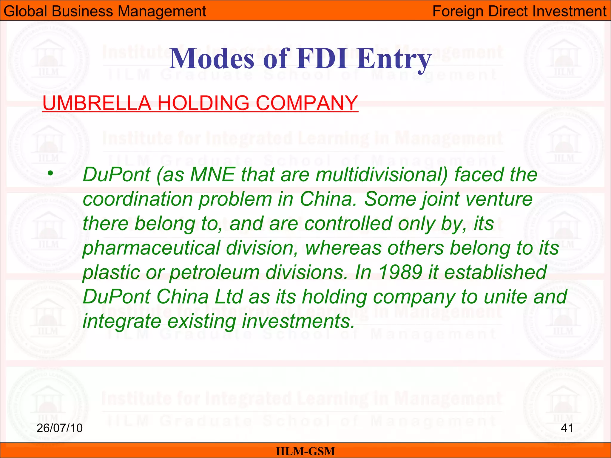26/07/10 41
Modes of FDI Entry
UMBRELLA HOLDING COMPANY
• DuPont (as MNE that are multidivisional) faced the
coordination problem in China. Some joint venture
there belong to, and are controlled only by, its
pharmaceutical division, whereas others belong to its
plastic or petroleum divisions. In 1989 it established
DuPont China Ltd as its holding company to unite and
integrate existing investments.
IILM-GSM
Global Business Management Foreign Direct Investment
 