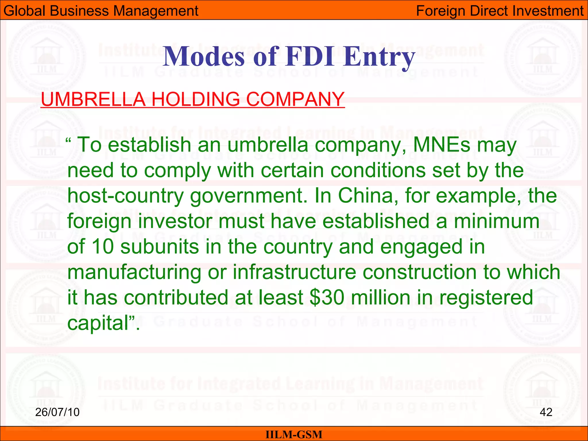 26/07/10 42
Modes of FDI Entry
UMBRELLA HOLDING COMPANY
“ To establish an umbrella company, MNEs may
need to comply with certain conditions set by the
host-country government. In China, for example, the
foreign investor must have established a minimum
of 10 subunits in the country and engaged in
manufacturing or infrastructure construction to which
it has contributed at least $30 million in registered
capital”.
IILM-GSM
Global Business Management Foreign Direct Investment
 