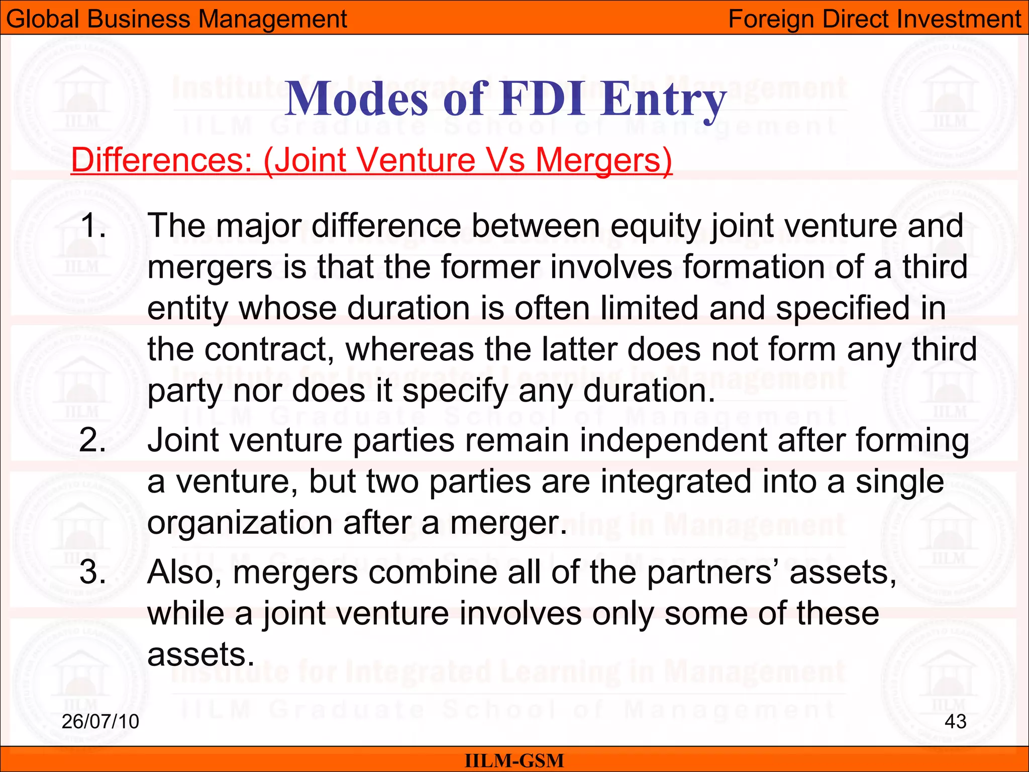26/07/10 43
Modes of FDI Entry
Differences: (Joint Venture Vs Mergers)
1. The major difference between equity joint venture and
mergers is that the former involves formation of a third
entity whose duration is often limited and specified in
the contract, whereas the latter does not form any third
party nor does it specify any duration.
2. Joint venture parties remain independent after forming
a venture, but two parties are integrated into a single
organization after a merger.
3. Also, mergers combine all of the partners’ assets,
while a joint venture involves only some of these
assets.
IILM-GSM
Global Business Management Foreign Direct Investment
 
