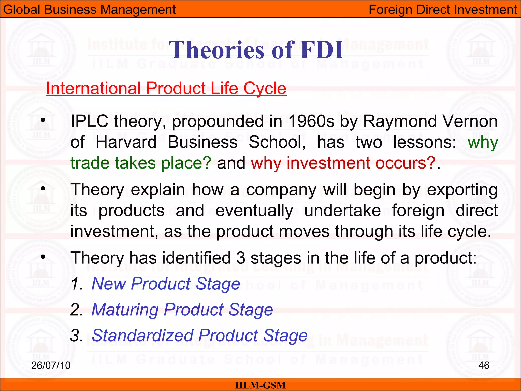 26/07/10 46
Theories of FDI
International Product Life Cycle
IILM-GSM
Global Business Management Foreign Direct Investment
• IPLC theory, propounded in 1960s by Raymond Vernon
of Harvard Business School, has two lessons: why
trade takes place? and why investment occurs?.
• Theory explain how a company will begin by exporting
its products and eventually undertake foreign direct
investment, as the product moves through its life cycle.
• Theory has identified 3 stages in the life of a product:
1. New Product Stage
2. Maturing Product Stage
3. Standardized Product Stage
 