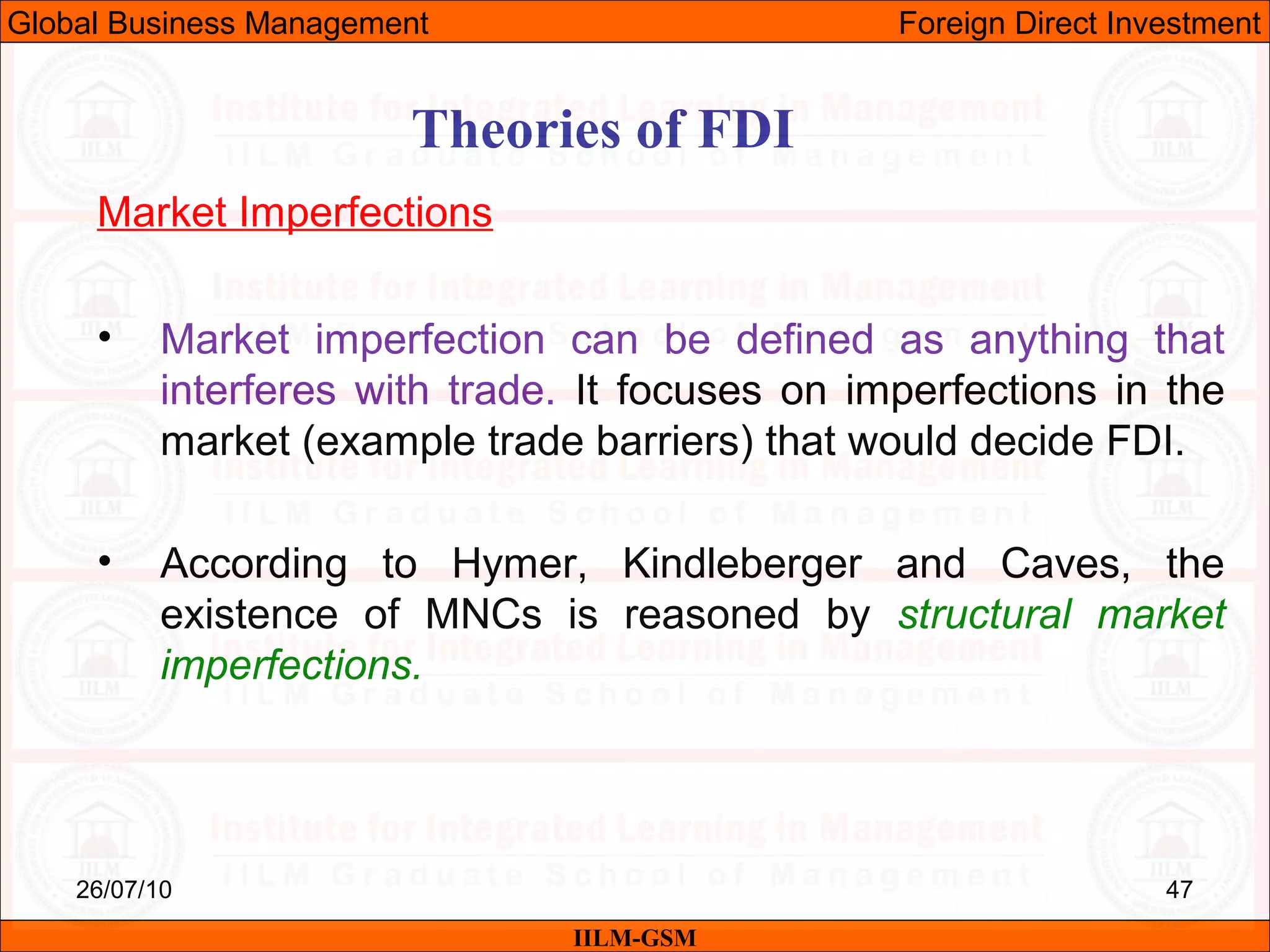26/07/10 47
Theories of FDI
Market Imperfections
• Market imperfection can be defined as anything that
interferes with trade. It focuses on imperfections in the
market (example trade barriers) that would decide FDI.
• According to Hymer, Kindleberger and Caves, the
existence of MNCs is reasoned by structural market
imperfections.
IILM-GSM
Global Business Management Foreign Direct Investment
 