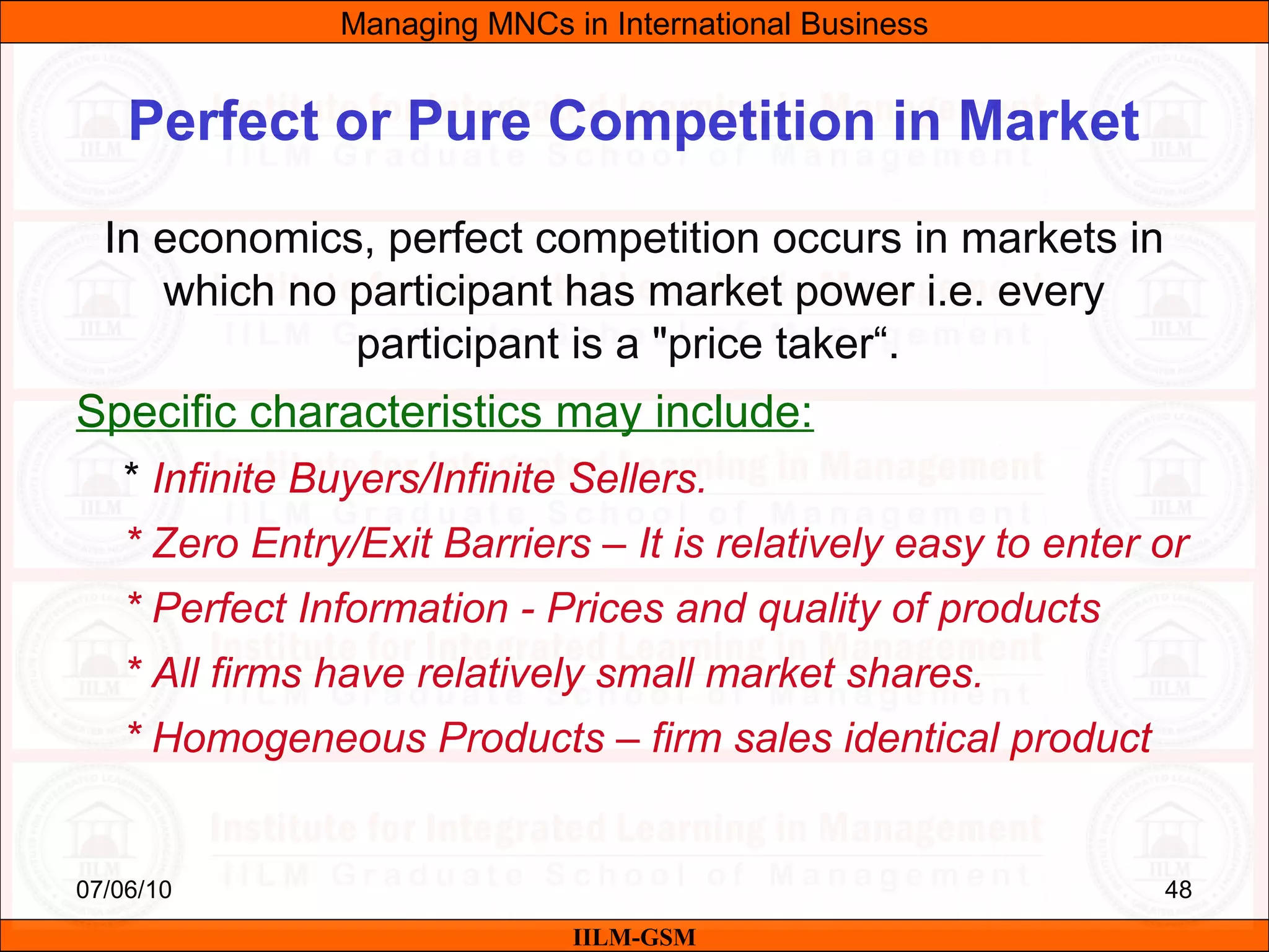 07/06/10 48
Perfect or Pure Competition in Market
In economics, perfect competition occurs in markets in
which no participant has market power i.e. every
participant is a "price taker“.
Specific characteristics may include:
* Infinite Buyers/Infinite Sellers.
* Zero Entry/Exit Barriers – It is relatively easy to enter or
* Perfect Information - Prices and quality of products
* All firms have relatively small market shares.
* Homogeneous Products – firm sales identical product
Managing MNCs in International Business
IILM-GSM
 